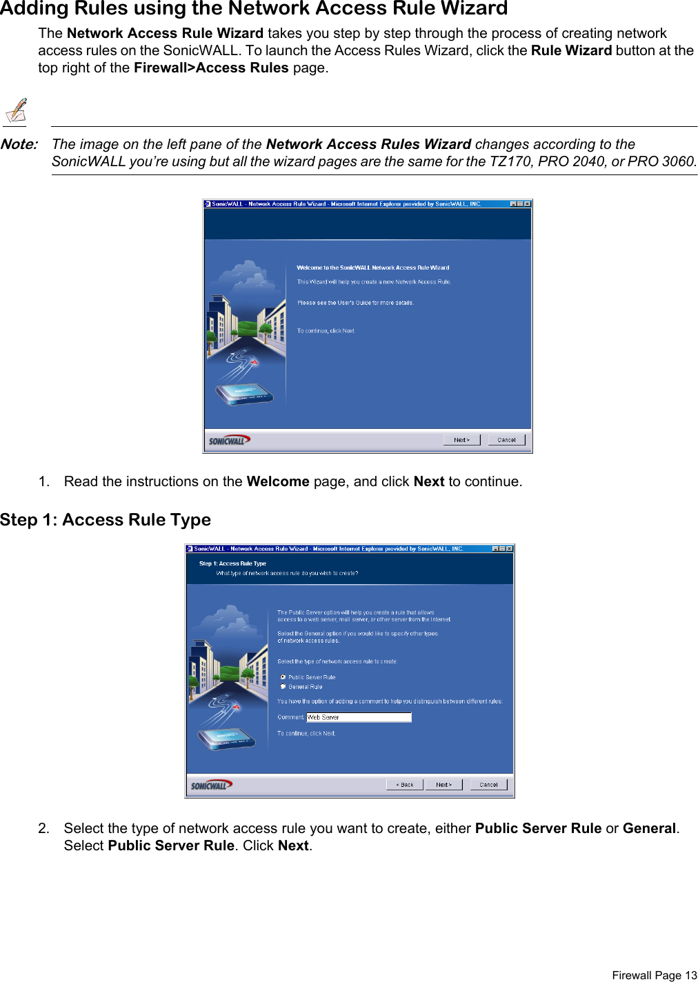  Firewall Page 13Adding Rules using the Network Access Rule WizardThe Network Access Rule Wizard takes you step by step through the process of creating network access rules on the SonicWALL. To launch the Access Rules Wizard, click the Rule Wizard button at the top right of the Firewall&gt;Access Rules page. Note:The image on the left pane of the Network Access Rules Wizard changes according to the SonicWALL you’re using but all the wizard pages are the same for the TZ170, PRO 2040, or PRO 3060.1. Read the instructions on the Welcome page, and click Next to continue.Step 1: Access Rule Type2. Select the type of network access rule you want to create, either Public Server Rule or General. Select Public Server Rule. Click Next. 