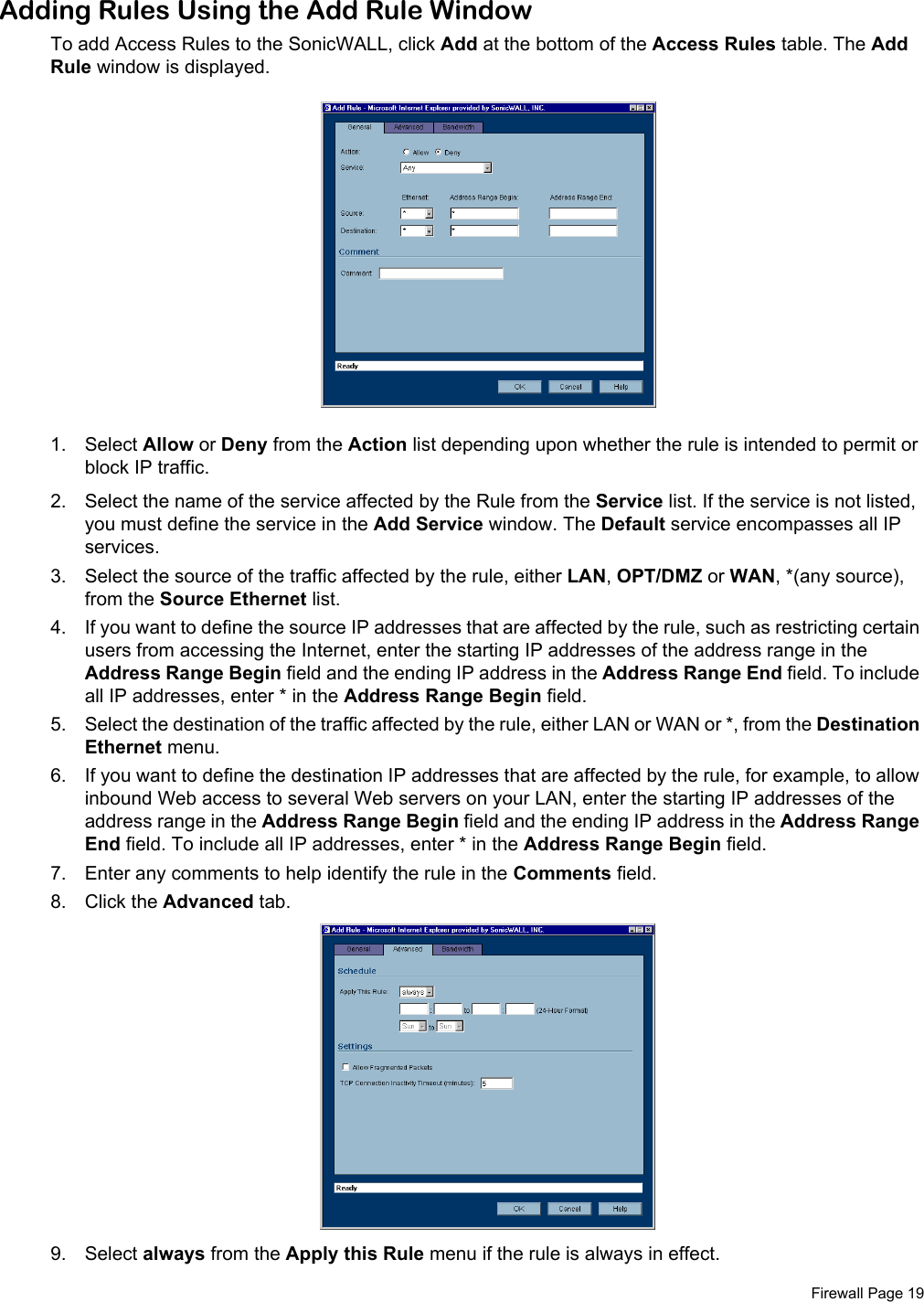 Firewall Page 19Adding Rules Using the Add Rule WindowTo add Access Rules to the SonicWALL, click Add at the bottom of the Access Rules table. The Add Rule window is displayed. 1. Select Allow or Deny from the Action list depending upon whether the rule is intended to permit or block IP traffic.2. Select the name of the service affected by the Rule from the Service list. If the service is not listed, you must define the service in the Add Service window. The Default service encompasses all IP services.3. Select the source of the traffic affected by the rule, either LAN, OPT/DMZ or WAN, *(any source), from the Source Ethernet list. 4. If you want to define the source IP addresses that are affected by the rule, such as restricting certain users from accessing the Internet, enter the starting IP addresses of the address range in the Address Range Begin field and the ending IP address in the Address Range End field. To include all IP addresses, enter * in the Address Range Begin field.5. Select the destination of the traffic affected by the rule, either LAN or WAN or *, from the Destination Ethernet menu. 6. If you want to define the destination IP addresses that are affected by the rule, for example, to allow inbound Web access to several Web servers on your LAN, enter the starting IP addresses of the address range in the Address Range Begin field and the ending IP address in the Address Range End field. To include all IP addresses, enter * in the Address Range Begin field.7. Enter any comments to help identify the rule in the Comments field. 8. Click the Advanced tab.9. Select always from the Apply this Rule menu if the rule is always in effect. 