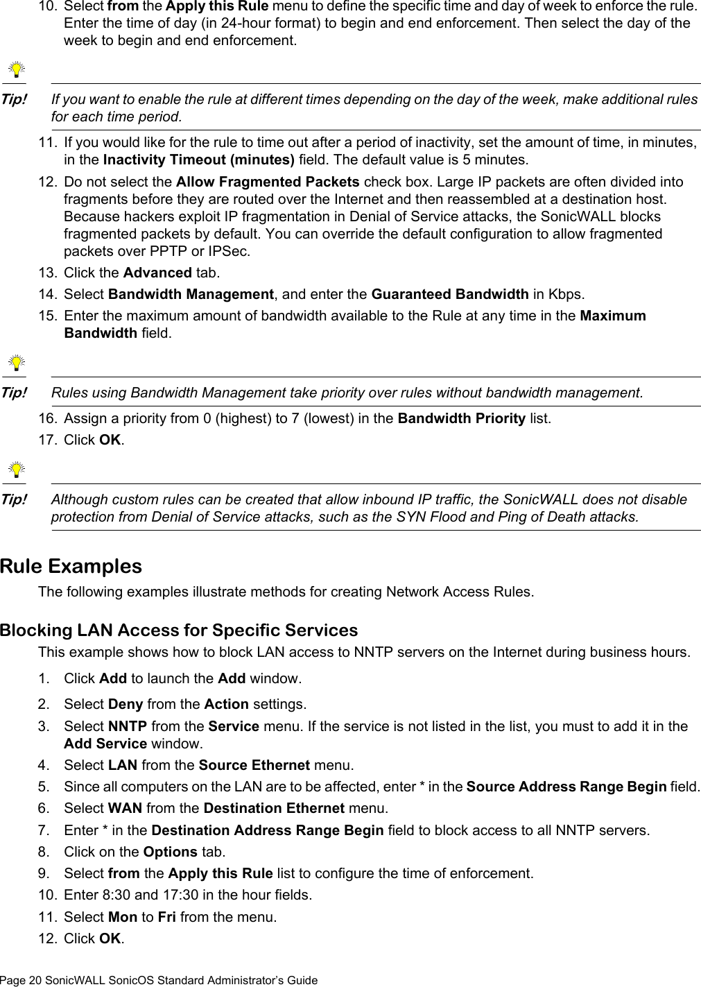 Page 20 SonicWALL SonicOS Standard Administrator’s Guide10. Select from the Apply this Rule menu to define the specific time and day of week to enforce the rule. Enter the time of day (in 24-hour format) to begin and end enforcement. Then select the day of the week to begin and end enforcement. Tip!If you want to enable the rule at different times depending on the day of the week, make additional rules for each time period. 11. If you would like for the rule to time out after a period of inactivity, set the amount of time, in minutes, in the Inactivity Timeout (minutes) field. The default value is 5 minutes. 12. Do not select the Allow Fragmented Packets check box. Large IP packets are often divided into fragments before they are routed over the Internet and then reassembled at a destination host. Because hackers exploit IP fragmentation in Denial of Service attacks, the SonicWALL blocks fragmented packets by default. You can override the default configuration to allow fragmented packets over PPTP or IPSec.13. Click the Advanced tab. 14. Select Bandwidth Management, and enter the Guaranteed Bandwidth in Kbps. 15. Enter the maximum amount of bandwidth available to the Rule at any time in the Maximum Bandwidth field. Tip!Rules using Bandwidth Management take priority over rules without bandwidth management. 16. Assign a priority from 0 (highest) to 7 (lowest) in the Bandwidth Priority list. 17. Click OK.Tip!Although custom rules can be created that allow inbound IP traffic, the SonicWALL does not disable protection from Denial of Service attacks, such as the SYN Flood and Ping of Death attacks. Rule ExamplesThe following examples illustrate methods for creating Network Access Rules. Blocking LAN Access for Specific Services This example shows how to block LAN access to NNTP servers on the Internet during business hours.1. Click Add to launch the Add window.2. Select Deny from the Action settings.3. Select NNTP from the Service menu. If the service is not listed in the list, you must to add it in the Add Service window.4. Select LAN from the Source Ethernet menu.5. Since all computers on the LAN are to be affected, enter * in the Source Address Range Begin field.6. Select WAN from the Destination Ethernet menu.7. Enter * in the Destination Address Range Begin field to block access to all NNTP servers.8. Click on the Options tab.9. Select from the Apply this Rule list to configure the time of enforcement.10. Enter 8:30 and 17:30 in the hour fields.11. Select Mon to Fri from the menu.12. Click OK.