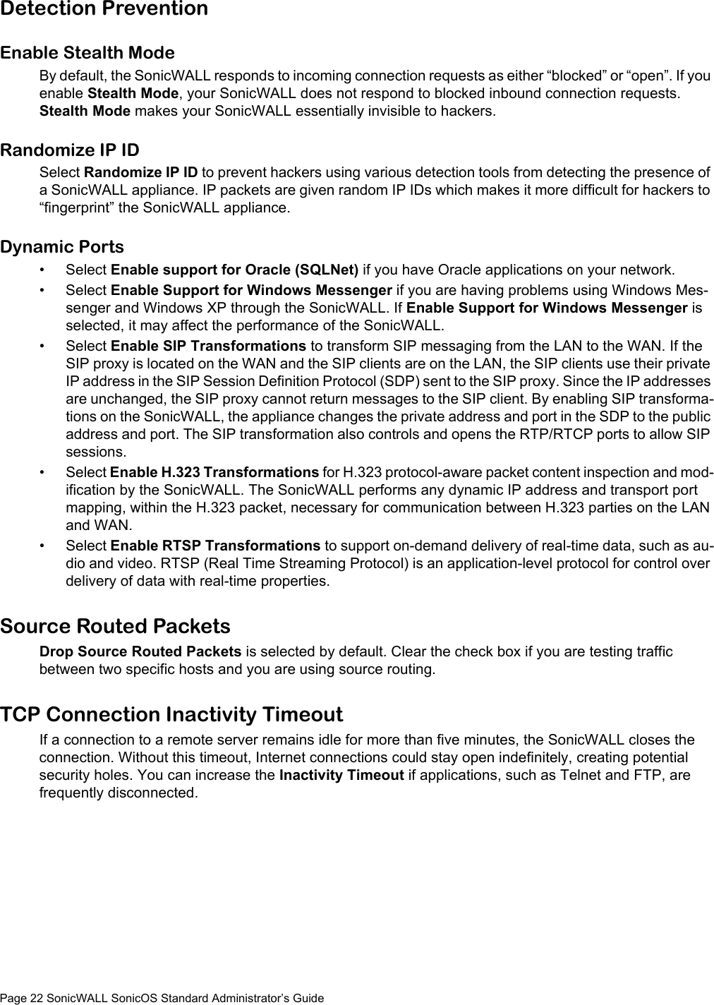 Page 22 SonicWALL SonicOS Standard Administrator’s GuideDetection PreventionEnable Stealth ModeBy default, the SonicWALL responds to incoming connection requests as either “blocked” or “open”. If you enable Stealth Mode, your SonicWALL does not respond to blocked inbound connection requests. Stealth Mode makes your SonicWALL essentially invisible to hackers.Randomize IP IDSelect Randomize IP ID to prevent hackers using various detection tools from detecting the presence of a SonicWALL appliance. IP packets are given random IP IDs which makes it more difficult for hackers to “fingerprint” the SonicWALL appliance. Dynamic Ports•Select Enable support for Oracle (SQLNet) if you have Oracle applications on your network. •Select Enable Support for Windows Messenger if you are having problems using Windows Mes-senger and Windows XP through the SonicWALL. If Enable Support for Windows Messenger is selected, it may affect the performance of the SonicWALL. •Select Enable SIP Transformations to transform SIP messaging from the LAN to the WAN. If the SIP proxy is located on the WAN and the SIP clients are on the LAN, the SIP clients use their private IP address in the SIP Session Definition Protocol (SDP) sent to the SIP proxy. Since the IP addresses are unchanged, the SIP proxy cannot return messages to the SIP client. By enabling SIP transforma-tions on the SonicWALL, the appliance changes the private address and port in the SDP to the public address and port. The SIP transformation also controls and opens the RTP/RTCP ports to allow SIP sessions. •Select Enable H.323 Transformations for H.323 protocol-aware packet content inspection and mod-ification by the SonicWALL. The SonicWALL performs any dynamic IP address and transport port mapping, within the H.323 packet, necessary for communication between H.323 parties on the LAN and WAN. •Select Enable RTSP Transformations to support on-demand delivery of real-time data, such as au-dio and video. RTSP (Real Time Streaming Protocol) is an application-level protocol for control over delivery of data with real-time properties. Source Routed PacketsDrop Source Routed Packets is selected by default. Clear the check box if you are testing traffic between two specific hosts and you are using source routing.TCP Connection Inactivity TimeoutIf a connection to a remote server remains idle for more than five minutes, the SonicWALL closes the connection. Without this timeout, Internet connections could stay open indefinitely, creating potential security holes. You can increase the Inactivity Timeout if applications, such as Telnet and FTP, are frequently disconnected.