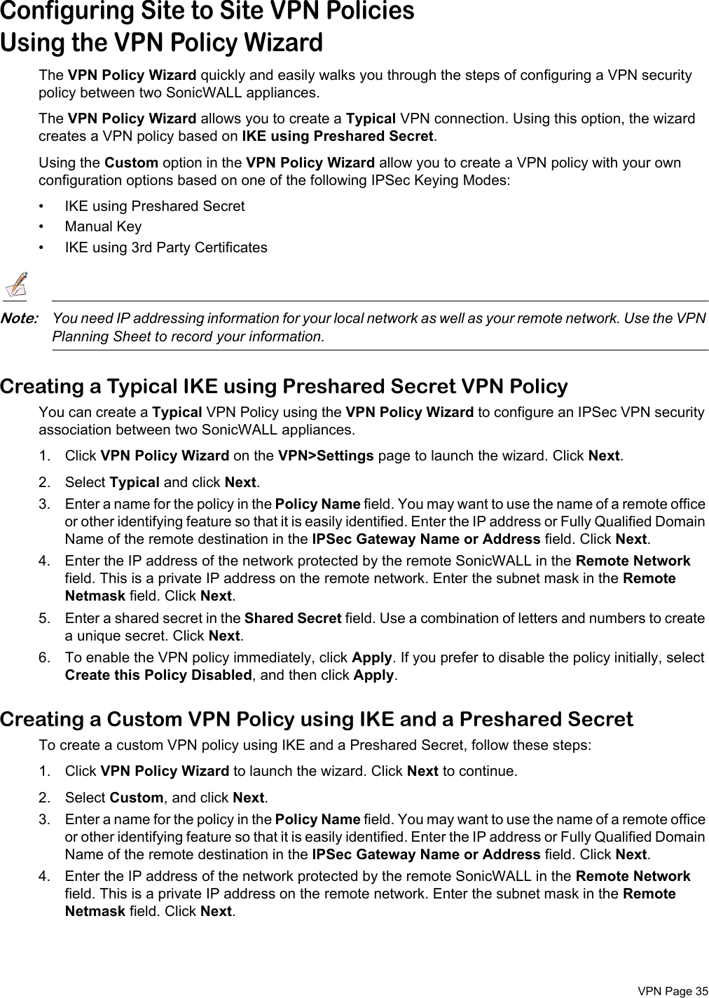  VPN Page 35Configuring Site to Site VPN PoliciesUsing the VPN Policy WizardThe VPN Policy Wizard quickly and easily walks you through the steps of configuring a VPN security policy between two SonicWALL appliances. The VPN Policy Wizard allows you to create a Typical VPN connection. Using this option, the wizard creates a VPN policy based on IKE using Preshared Secret.Using the Custom option in the VPN Policy Wizard allow you to create a VPN policy with your own configuration options based on one of the following IPSec Keying Modes:• IKE using Preshared Secret• Manual Key• IKE using 3rd Party CertificatesNote:You need IP addressing information for your local network as well as your remote network. Use the VPN Planning Sheet to record your information. Creating a Typical IKE using Preshared Secret VPN PolicyYou can create a Typical VPN Policy using the VPN Policy Wizard to configure an IPSec VPN security association between two SonicWALL appliances. 1. Click VPN Policy Wizard on the VPN&gt;Settings page to launch the wizard. Click Next.2. Select Typical and click Next.3. Enter a name for the policy in the Policy Name field. You may want to use the name of a remote office or other identifying feature so that it is easily identified. Enter the IP address or Fully Qualified Domain Name of the remote destination in the IPSec Gateway Name or Address field. Click Next.4. Enter the IP address of the network protected by the remote SonicWALL in the Remote Network field. This is a private IP address on the remote network. Enter the subnet mask in the Remote Netmask field. Click Next.5. Enter a shared secret in the Shared Secret field. Use a combination of letters and numbers to create a unique secret. Click Next. 6. To enable the VPN policy immediately, click Apply. If you prefer to disable the policy initially, select Create this Policy Disabled, and then click Apply. Creating a Custom VPN Policy using IKE and a Preshared SecretTo create a custom VPN policy using IKE and a Preshared Secret, follow these steps:1. Click VPN Policy Wizard to launch the wizard. Click Next to continue. 2. Select Custom, and click Next. 3. Enter a name for the policy in the Policy Name field. You may want to use the name of a remote office or other identifying feature so that it is easily identified. Enter the IP address or Fully Qualified Domain Name of the remote destination in the IPSec Gateway Name or Address field. Click Next.4. Enter the IP address of the network protected by the remote SonicWALL in the Remote Network field. This is a private IP address on the remote network. Enter the subnet mask in the Remote Netmask field. Click Next.