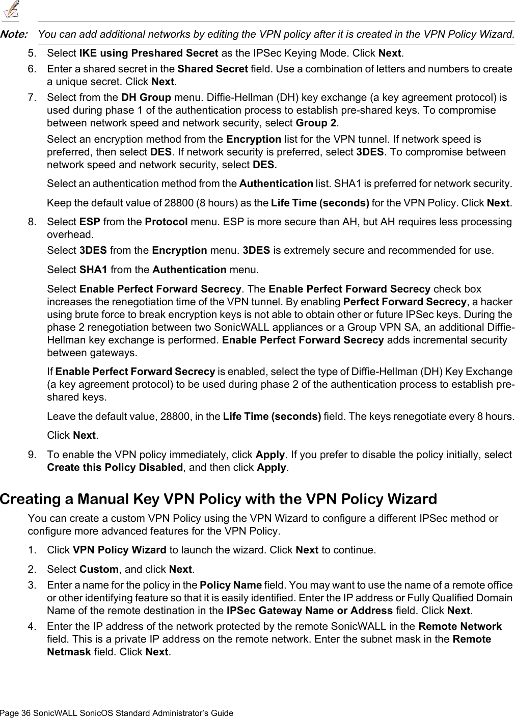 Page 36 SonicWALL SonicOS Standard Administrator’s GuideNote:You can add additional networks by editing the VPN policy after it is created in the VPN Policy Wizard.5. Select IKE using Preshared Secret as the IPSec Keying Mode. Click Next. 6. Enter a shared secret in the Shared Secret field. Use a combination of letters and numbers to create a unique secret. Click Next. 7. Select from the DH Group menu. Diffie-Hellman (DH) key exchange (a key agreement protocol) is used during phase 1 of the authentication process to establish pre-shared keys. To compromise between network speed and network security, select Group 2.Select an encryption method from the Encryption list for the VPN tunnel. If network speed is preferred, then select DES. If network security is preferred, select 3DES. To compromise between network speed and network security, select DES.Select an authentication method from the Authentication list. SHA1 is preferred for network security. Keep the default value of 28800 (8 hours) as the Life Time (seconds) for the VPN Policy. Click Next. 8. Select ESP from the Protocol menu. ESP is more secure than AH, but AH requires less processing overhead.Select 3DES from the Encryption menu. 3DES is extremely secure and recommended for use. Select SHA1 from the Authentication menu. Select Enable Perfect Forward Secrecy. The Enable Perfect Forward Secrecy check box increases the renegotiation time of the VPN tunnel. By enabling Perfect Forward Secrecy, a hacker using brute force to break encryption keys is not able to obtain other or future IPSec keys. During the phase 2 renegotiation between two SonicWALL appliances or a Group VPN SA, an additional Diffie-Hellman key exchange is performed. Enable Perfect Forward Secrecy adds incremental security between gateways.If Enable Perfect Forward Secrecy is enabled, select the type of Diffie-Hellman (DH) Key Exchange (a key agreement protocol) to be used during phase 2 of the authentication process to establish pre-shared keys.Leave the default value, 28800, in the Life Time (seconds) field. The keys renegotiate every 8 hours.Click Next.9. To enable the VPN policy immediately, click Apply. If you prefer to disable the policy initially, select Create this Policy Disabled, and then click Apply.Creating a Manual Key VPN Policy with the VPN Policy WizardYou can create a custom VPN Policy using the VPN Wizard to configure a different IPSec method or configure more advanced features for the VPN Policy. 1. Click VPN Policy Wizard to launch the wizard. Click Next to continue. 2. Select Custom, and click Next. 3. Enter a name for the policy in the Policy Name field. You may want to use the name of a remote office or other identifying feature so that it is easily identified. Enter the IP address or Fully Qualified Domain Name of the remote destination in the IPSec Gateway Name or Address field. Click Next.4. Enter the IP address of the network protected by the remote SonicWALL in the Remote Network field. This is a private IP address on the remote network. Enter the subnet mask in the Remote Netmask field. Click Next.