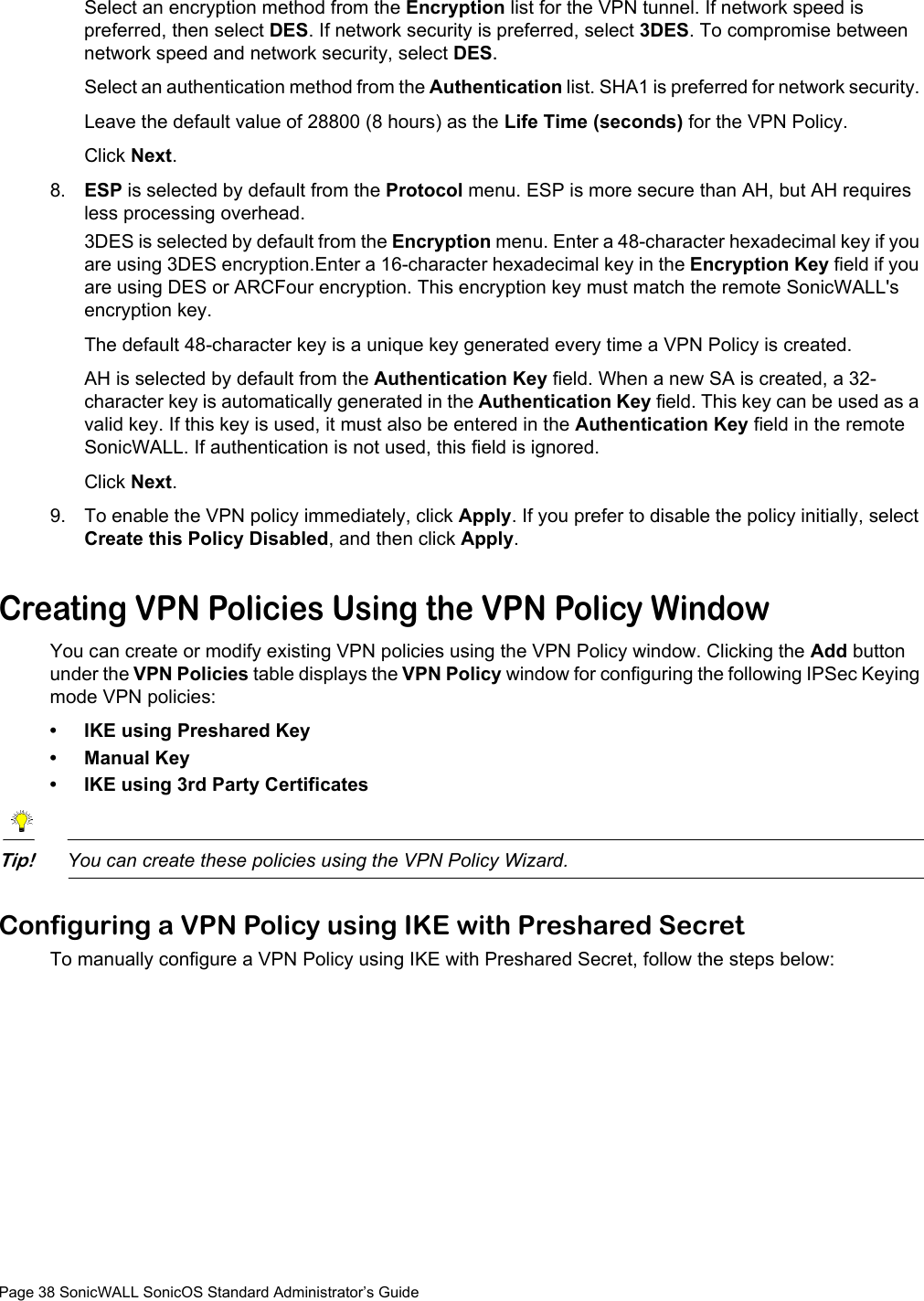 Page 38 SonicWALL SonicOS Standard Administrator’s GuideSelect an encryption method from the Encryption list for the VPN tunnel. If network speed is preferred, then select DES. If network security is preferred, select 3DES. To compromise between network speed and network security, select DES.Select an authentication method from the Authentication list. SHA1 is preferred for network security. Leave the default value of 28800 (8 hours) as the Life Time (seconds) for the VPN Policy. Click Next. 8. ESP is selected by default from the Protocol menu. ESP is more secure than AH, but AH requires less processing overhead.3DES is selected by default from the Encryption menu. Enter a 48-character hexadecimal key if you are using 3DES encryption.Enter a 16-character hexadecimal key in the Encryption Key field if you are using DES or ARCFour encryption. This encryption key must match the remote SonicWALL&apos;s encryption key. The default 48-character key is a unique key generated every time a VPN Policy is created. AH is selected by default from the Authentication Key field. When a new SA is created, a 32-character key is automatically generated in the Authentication Key field. This key can be used as a valid key. If this key is used, it must also be entered in the Authentication Key field in the remote SonicWALL. If authentication is not used, this field is ignored.Click Next. 9. To enable the VPN policy immediately, click Apply. If you prefer to disable the policy initially, select Create this Policy Disabled, and then click Apply.Creating VPN Policies Using the VPN Policy WindowYou can create or modify existing VPN policies using the VPN Policy window. Clicking the Add button under the VPN Policies table displays the VPN Policy window for configuring the following IPSec Keying mode VPN policies:• IKE using Preshared Key• Manual Key• IKE using 3rd Party CertificatesTip!You can create these policies using the VPN Policy Wizard.Configuring a VPN Policy using IKE with Preshared SecretTo manually configure a VPN Policy using IKE with Preshared Secret, follow the steps below: