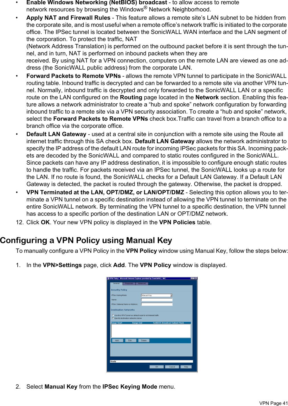  VPN Page 41•Enable Windows Networking (NetBIOS) broadcast - to allow access to remote network resources by browsing the Windows® Network Neighborhood. •Apply NAT and Firewall Rules - This feature allows a remote site’s LAN subnet to be hidden from the corporate site, and is most useful when a remote office’s network traffic is initiated to the corporate office. The IPSec tunnel is located between the SonicWALL WAN interface and the LAN segment of the corporation. To protect the traffic, NAT (Network Address Translation) is performed on the outbound packet before it is sent through the tun-nel, and in turn, NAT is performed on inbound packets when they are received. By using NAT for a VPN connection, computers on the remote LAN are viewed as one ad-dress (the SonicWALL public address) from the corporate LAN. •Forward Packets to Remote VPNs - allows the remote VPN tunnel to participate in the SonicWALL routing table. Inbound traffic is decrypted and can be forwarded to a remote site via another VPN tun-nel. Normally, inbound traffic is decrypted and only forwarded to the SonicWALL LAN or a specific route on the LAN configured on the Routing page located in the Network section. Enabling this fea-ture allows a network administrator to create a “hub and spoke” network configuration by forwarding inbound traffic to a remote site via a VPN security association. To create a “hub and spoke” network, select the Forward Packets to Remote VPNs check box.Traffic can travel from a branch office to a branch office via the corporate office. •Default LAN Gateway - used at a central site in conjunction with a remote site using the Route all internet traffic through this SA check box. Default LAN Gateway allows the network administrator to specify the IP address of the default LAN route for incoming IPSec packets for this SA. Incoming pack-ets are decoded by the SonicWALL and compared to static routes configured in the SonicWALL. Since packets can have any IP address destination, it is impossible to configure enough static routes to handle the traffic. For packets received via an IPSec tunnel, the SonicWALL looks up a route for the LAN. If no route is found, the SonicWALL checks for a Default LAN Gateway. If a Default LAN Gateway is detected, the packet is routed through the gateway. Otherwise, the packet is dropped. •VPN Terminated at the LAN, OPT/DMZ, or LAN/OPT/DMZ - Selecting this option allows you to ter-minate a VPN tunnel on a specific destination instead of allowing the VPN tunnel to terminate on the entire SonicWALL network. By terminating the VPN tunnel to a specific destination, the VPN tunnel has access to a specific portion of the destination LAN or OPT/DMZ network. 12. Click OK. Your new VPN policy is displayed in the VPN Policies table.Configuring a VPN Policy using Manual KeyTo manually configure a VPN Policy in the VPN Policy window using Manual Key, follow the steps below:1. In the VPN&gt;Settings page, click Add. The VPN Policy window is displayed. 2. Select Manual Key from the IPSec Keying Mode menu.