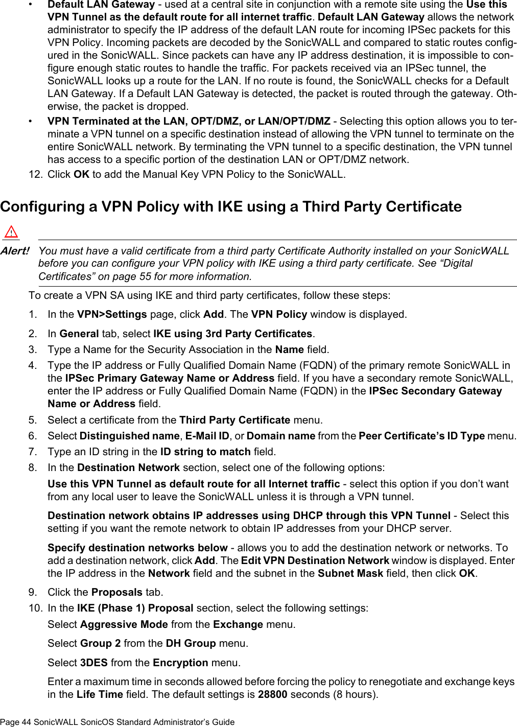 Page 44 SonicWALL SonicOS Standard Administrator’s Guide•Default LAN Gateway - used at a central site in conjunction with a remote site using the Use this VPN Tunnel as the default route for all internet traffic. Default LAN Gateway allows the network administrator to specify the IP address of the default LAN route for incoming IPSec packets for this VPN Policy. Incoming packets are decoded by the SonicWALL and compared to static routes config-ured in the SonicWALL. Since packets can have any IP address destination, it is impossible to con-figure enough static routes to handle the traffic. For packets received via an IPSec tunnel, the SonicWALL looks up a route for the LAN. If no route is found, the SonicWALL checks for a Default LAN Gateway. If a Default LAN Gateway is detected, the packet is routed through the gateway. Oth-erwise, the packet is dropped. •VPN Terminated at the LAN, OPT/DMZ, or LAN/OPT/DMZ - Selecting this option allows you to ter-minate a VPN tunnel on a specific destination instead of allowing the VPN tunnel to terminate on the entire SonicWALL network. By terminating the VPN tunnel to a specific destination, the VPN tunnel has access to a specific portion of the destination LAN or OPT/DMZ network.12. Click OK to add the Manual Key VPN Policy to the SonicWALL. Configuring a VPN Policy with IKE using a Third Party CertificateAlert!You must have a valid certificate from a third party Certificate Authority installed on your SonicWALL before you can configure your VPN policy with IKE using a third party certificate. See “Digital Certificates” on page 55 for more information.To create a VPN SA using IKE and third party certificates, follow these steps:1. In the VPN&gt;Settings page, click Add. The VPN Policy window is displayed.2. In General tab, select IKE using 3rd Party Certificates.3. Type a Name for the Security Association in the Name field. 4. Type the IP address or Fully Qualified Domain Name (FQDN) of the primary remote SonicWALL in the IPSec Primary Gateway Name or Address field. If you have a secondary remote SonicWALL, enter the IP address or Fully Qualified Domain Name (FQDN) in the IPSec Secondary Gateway Name or Address field.5. Select a certificate from the Third Party Certificate menu. 6. Select Distinguished name, E-Mail ID, or Domain name from the Peer Certificate’s ID Type menu.7. Type an ID string in the ID string to match field.8. In the Destination Network section, select one of the following options:Use this VPN Tunnel as default route for all Internet traffic - select this option if you don’t want from any local user to leave the SonicWALL unless it is through a VPN tunnel.Destination network obtains IP addresses using DHCP through this VPN Tunnel - Select this setting if you want the remote network to obtain IP addresses from your DHCP server.Specify destination networks below - allows you to add the destination network or networks. To add a destination network, click Add. The Edit VPN Destination Network window is displayed. Enter the IP address in the Network field and the subnet in the Subnet Mask field, then click OK.9. Click the Proposals tab.10. In the IKE (Phase 1) Proposal section, select the following settings:Select Aggressive Mode from the Exchange menu.Select Group 2 from the DH Group menu.Select 3DES from the Encryption menu.Enter a maximum time in seconds allowed before forcing the policy to renegotiate and exchange keys in the Life Time field. The default settings is 28800 seconds (8 hours).