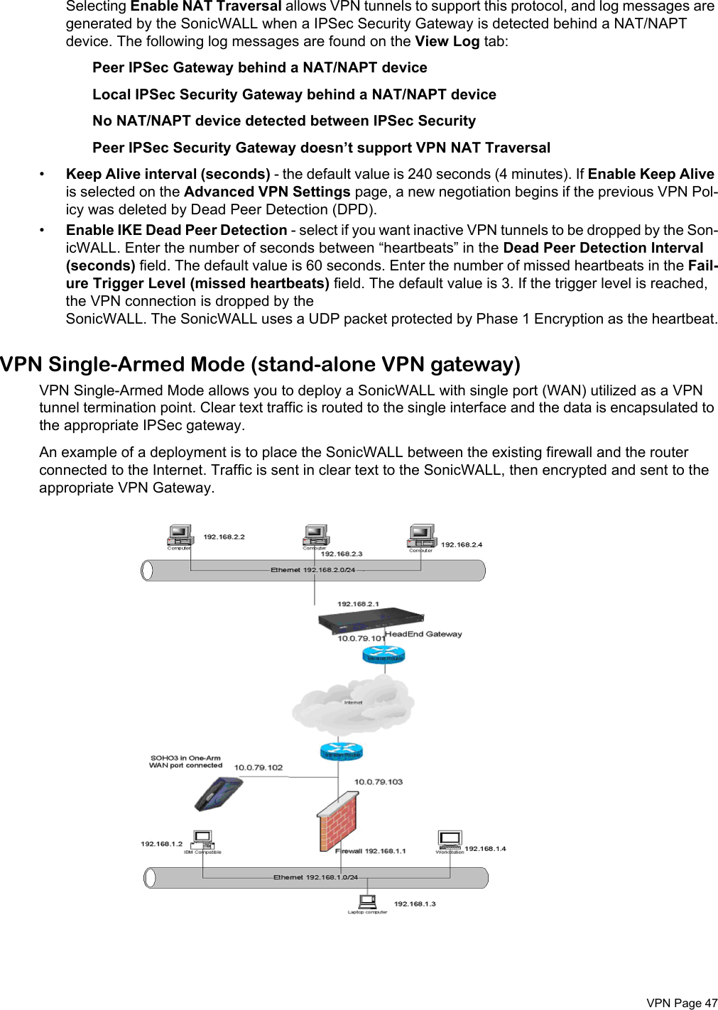  VPN Page 47Selecting Enable NAT Traversal allows VPN tunnels to support this protocol, and log messages are generated by the SonicWALL when a IPSec Security Gateway is detected behind a NAT/NAPT device. The following log messages are found on the View Log tab:Peer IPSec Gateway behind a NAT/NAPT device Local IPSec Security Gateway behind a NAT/NAPT device No NAT/NAPT device detected between IPSec Security Peer IPSec Security Gateway doesn’t support VPN NAT Traversal •Keep Alive interval (seconds) - the default value is 240 seconds (4 minutes). If Enable Keep Alive is selected on the Advanced VPN Settings page, a new negotiation begins if the previous VPN Pol-icy was deleted by Dead Peer Detection (DPD). •Enable IKE Dead Peer Detection - select if you want inactive VPN tunnels to be dropped by the Son-icWALL. Enter the number of seconds between “heartbeats” in the Dead Peer Detection Interval (seconds) field. The default value is 60 seconds. Enter the number of missed heartbeats in the Fail-ure Trigger Level (missed heartbeats) field. The default value is 3. If the trigger level is reached, the VPN connection is dropped by the SonicWALL. The SonicWALL uses a UDP packet protected by Phase 1 Encryption as the heartbeat.VPN Single-Armed Mode (stand-alone VPN gateway)VPN Single-Armed Mode allows you to deploy a SonicWALL with single port (WAN) utilized as a VPN tunnel termination point. Clear text traffic is routed to the single interface and the data is encapsulated to the appropriate IPSec gateway. An example of a deployment is to place the SonicWALL between the existing firewall and the router connected to the Internet. Traffic is sent in clear text to the SonicWALL, then encrypted and sent to the appropriate VPN Gateway. 