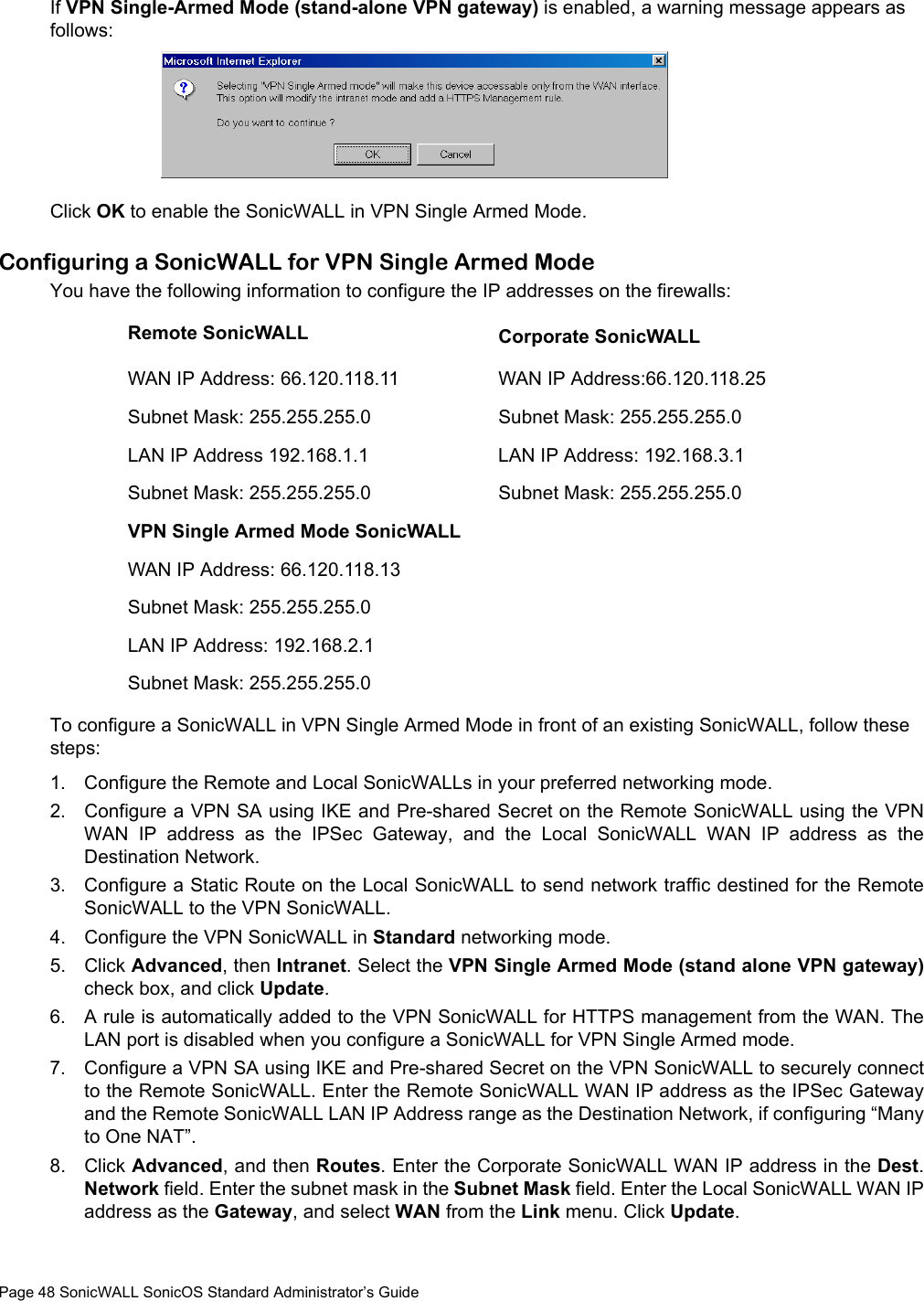 Page 48 SonicWALL SonicOS Standard Administrator’s GuideIf VPN Single-Armed Mode (stand-alone VPN gateway) is enabled, a warning message appears as follows: Click OK to enable the SonicWALL in VPN Single Armed Mode. Configuring a SonicWALL for VPN Single Armed ModeYou have the following information to configure the IP addresses on the firewalls:To configure a SonicWALL in VPN Single Armed Mode in front of an existing SonicWALL, follow these steps: 1. Configure the Remote and Local SonicWALLs in your preferred networking mode. 2. Configure a VPN SA using IKE and Pre-shared Secret on the Remote SonicWALL using the VPNWAN IP address as the IPSec Gateway, and the Local SonicWALL WAN IP address as theDestination Network. 3. Configure a Static Route on the Local SonicWALL to send network traffic destined for the RemoteSonicWALL to the VPN SonicWALL. 4. Configure the VPN SonicWALL in Standard networking mode. 5. Click Advanced, then Intranet. Select the VPN Single Armed Mode (stand alone VPN gateway)check box, and click Update.6. A rule is automatically added to the VPN SonicWALL for HTTPS management from the WAN. TheLAN port is disabled when you configure a SonicWALL for VPN Single Armed mode. 7. Configure a VPN SA using IKE and Pre-shared Secret on the VPN SonicWALL to securely connectto the Remote SonicWALL. Enter the Remote SonicWALL WAN IP address as the IPSec Gatewayand the Remote SonicWALL LAN IP Address range as the Destination Network, if configuring “Manyto One NAT”. 8. Click Advanced, and then Routes. Enter the Corporate SonicWALL WAN IP address in the Dest.Network field. Enter the subnet mask in the Subnet Mask field. Enter the Local SonicWALL WAN IPaddress as the Gateway, and select WAN from the Link menu. Click Update. Remote SonicWALL Corporate SonicWALLWAN IP Address: 66.120.118.11 WAN IP Address:66.120.118.25Subnet Mask: 255.255.255.0 Subnet Mask: 255.255.255.0LAN IP Address 192.168.1.1 LAN IP Address: 192.168.3.1Subnet Mask: 255.255.255.0 Subnet Mask: 255.255.255.0VPN Single Armed Mode SonicWALLWAN IP Address: 66.120.118.13Subnet Mask: 255.255.255.0LAN IP Address: 192.168.2.1Subnet Mask: 255.255.255.0