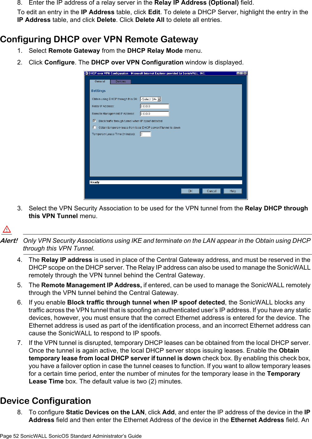 Page 52 SonicWALL SonicOS Standard Administrator’s Guide8. Enter the IP address of a relay server in the Relay IP Address (Optional) field. To edit an entry in the IP Address table, click Edit. To delete a DHCP Server, highlight the entry in the IP Address table, and click Delete. Click Delete All to delete all entries. Configuring DHCP over VPN Remote Gateway1. Select Remote Gateway from the DHCP Relay Mode menu.2. Click Configure. The DHCP over VPN Configuration window is displayed.3. Select the VPN Security Association to be used for the VPN tunnel from the Relay DHCP through this VPN Tunnel menu. Alert!Only VPN Security Associations using IKE and terminate on the LAN appear in the Obtain using DHCP through this VPN Tunnel. 4. The Relay IP address is used in place of the Central Gateway address, and must be reserved in the DHCP scope on the DHCP server. The Relay IP address can also be used to manage the SonicWALL remotely through the VPN tunnel behind the Central Gateway.5. The Remote Management IP Address, if entered, can be used to manage the SonicWALL remotely through the VPN tunnel behind the Central Gateway.6. If you enable Block traffic through tunnel when IP spoof detected, the SonicWALL blocks any traffic across the VPN tunnel that is spoofing an authenticated user’s IP address. If you have any static devices, however, you must ensure that the correct Ethernet address is entered for the device. The Ethernet address is used as part of the identification process, and an incorrect Ethernet address can cause the SonicWALL to respond to IP spoofs.7. If the VPN tunnel is disrupted, temporary DHCP leases can be obtained from the local DHCP server. Once the tunnel is again active, the local DHCP server stops issuing leases. Enable the Obtain temporary lease from local DHCP server if tunnel is down check box. By enabling this check box, you have a failover option in case the tunnel ceases to function. If you want to allow temporary leases for a certain time period, enter the number of minutes for the temporary lease in the Temporary Lease Time box. The default value is two (2) minutes. Device Configuration 8. To configure Static Devices on the LAN, click Add, and enter the IP address of the device in the IP Address field and then enter the Ethernet Address of the device in the Ethernet Address field. An 