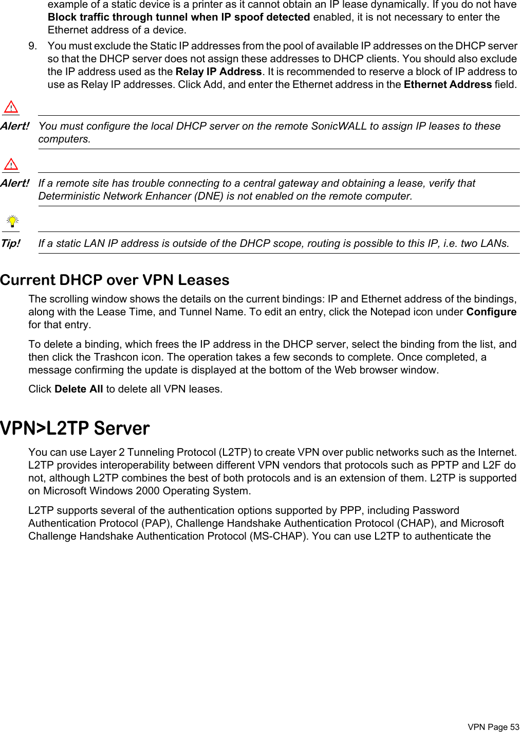  VPN Page 53example of a static device is a printer as it cannot obtain an IP lease dynamically. If you do not have Block traffic through tunnel when IP spoof detected enabled, it is not necessary to enter the Ethernet address of a device. 9. You must exclude the Static IP addresses from the pool of available IP addresses on the DHCP server so that the DHCP server does not assign these addresses to DHCP clients. You should also exclude the IP address used as the Relay IP Address. It is recommended to reserve a block of IP address to use as Relay IP addresses. Click Add, and enter the Ethernet address in the Ethernet Address field. Alert!You must configure the local DHCP server on the remote SonicWALL to assign IP leases to these computers. Alert!If a remote site has trouble connecting to a central gateway and obtaining a lease, verify that Deterministic Network Enhancer (DNE) is not enabled on the remote computer. Tip!If a static LAN IP address is outside of the DHCP scope, routing is possible to this IP, i.e. two LANs.Current DHCP over VPN LeasesThe scrolling window shows the details on the current bindings: IP and Ethernet address of the bindings, along with the Lease Time, and Tunnel Name. To edit an entry, click the Notepad icon under Configure for that entry. To delete a binding, which frees the IP address in the DHCP server, select the binding from the list, and then click the Trashcon icon. The operation takes a few seconds to complete. Once completed, a message confirming the update is displayed at the bottom of the Web browser window.Click Delete All to delete all VPN leases. VPN&gt;L2TP ServerYou can use Layer 2 Tunneling Protocol (L2TP) to create VPN over public networks such as the Internet. L2TP provides interoperability between different VPN vendors that protocols such as PPTP and L2F do not, although L2TP combines the best of both protocols and is an extension of them. L2TP is supported on Microsoft Windows 2000 Operating System. L2TP supports several of the authentication options supported by PPP, including Password Authentication Protocol (PAP), Challenge Handshake Authentication Protocol (CHAP), and Microsoft Challenge Handshake Authentication Protocol (MS-CHAP). You can use L2TP to authenticate the 