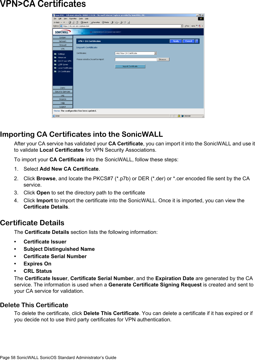 Page 58 SonicWALL SonicOS Standard Administrator’s GuideVPN&gt;CA CertificatesImporting CA Certificates into the SonicWALLAfter your CA service has validated your CA Certificate, you can import it into the SonicWALL and use it to validate Local Certificates for VPN Security Associations. To import your CA Certificate into the SonicWALL, follow these steps:1. Select Add New CA Certificate. 2. Click Browse, and locate the PKCS#7 (*.p7b) or DER (*.der) or *.cer encoded file sent by the CA service. 3. Click Open to set the directory path to the certificate4. Click Import to import the certificate into the SonicWALL. Once it is imported, you can view the Certificate Details.Certificate DetailsThe Certificate Details section lists the following information:• Certificate Issuer• Subject Distinguished Name• Certificate Serial Number• Expires On• CRL StatusThe Certificate Issuer, Certificate Serial Number, and the Expiration Date are generated by the CA service. The information is used when a Generate Certificate Signing Request is created and sent to your CA service for validation.Delete This CertificateTo delete the certificate, click Delete This Certificate. You can delete a certificate if it has expired or if you decide not to use third party certificates for VPN authentication.