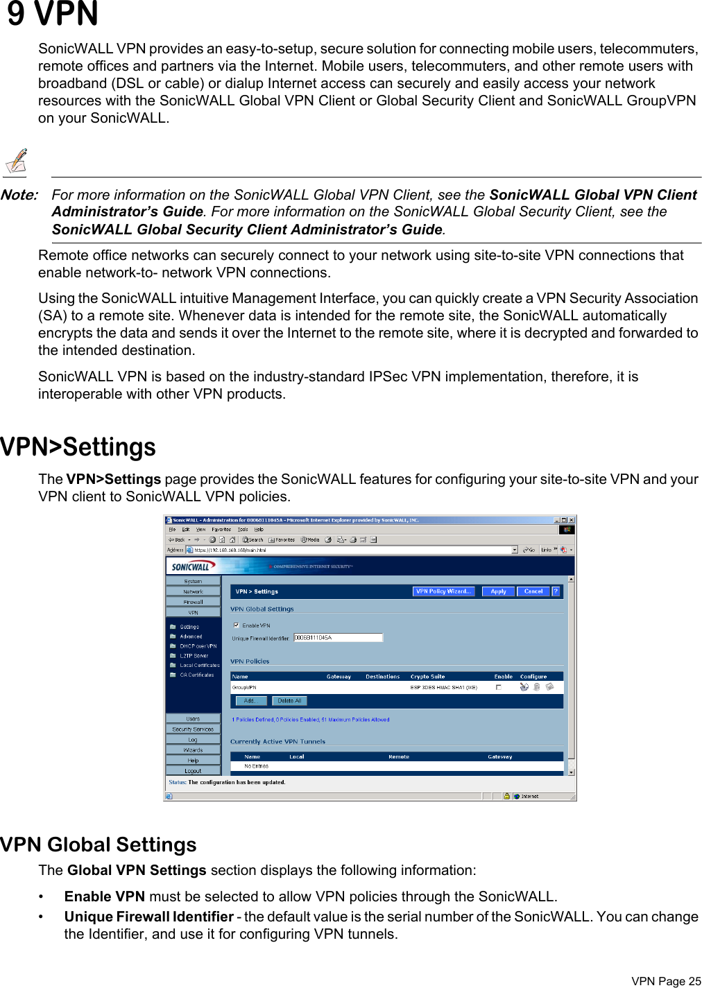 VPN Page 25 9 VPNSonicWALL VPN provides an easy-to-setup, secure solution for connecting mobile users, telecommuters, remote offices and partners via the Internet. Mobile users, telecommuters, and other remote users with broadband (DSL or cable) or dialup Internet access can securely and easily access your network resources with the SonicWALL Global VPN Client or Global Security Client and SonicWALL GroupVPN on your SonicWALL.Note:For more information on the SonicWALL Global VPN Client, see the SonicWALL Global VPN Client Administrator’s Guide. For more information on the SonicWALL Global Security Client, see the SonicWALL Global Security Client Administrator’s Guide. Remote office networks can securely connect to your network using site-to-site VPN connections that enable network-to- network VPN connections.Using the SonicWALL intuitive Management Interface, you can quickly create a VPN Security Association (SA) to a remote site. Whenever data is intended for the remote site, the SonicWALL automatically encrypts the data and sends it over the Internet to the remote site, where it is decrypted and forwarded to the intended destination.SonicWALL VPN is based on the industry-standard IPSec VPN implementation, therefore, it is interoperable with other VPN products.VPN&gt;SettingsThe VPN&gt;Settings page provides the SonicWALL features for configuring your site-to-site VPN and your VPN client to SonicWALL VPN policies. VPN Global SettingsThe Global VPN Settings section displays the following information:•Enable VPN must be selected to allow VPN policies through the SonicWALL. •Unique Firewall Identifier - the default value is the serial number of the SonicWALL. You can change the Identifier, and use it for configuring VPN tunnels.