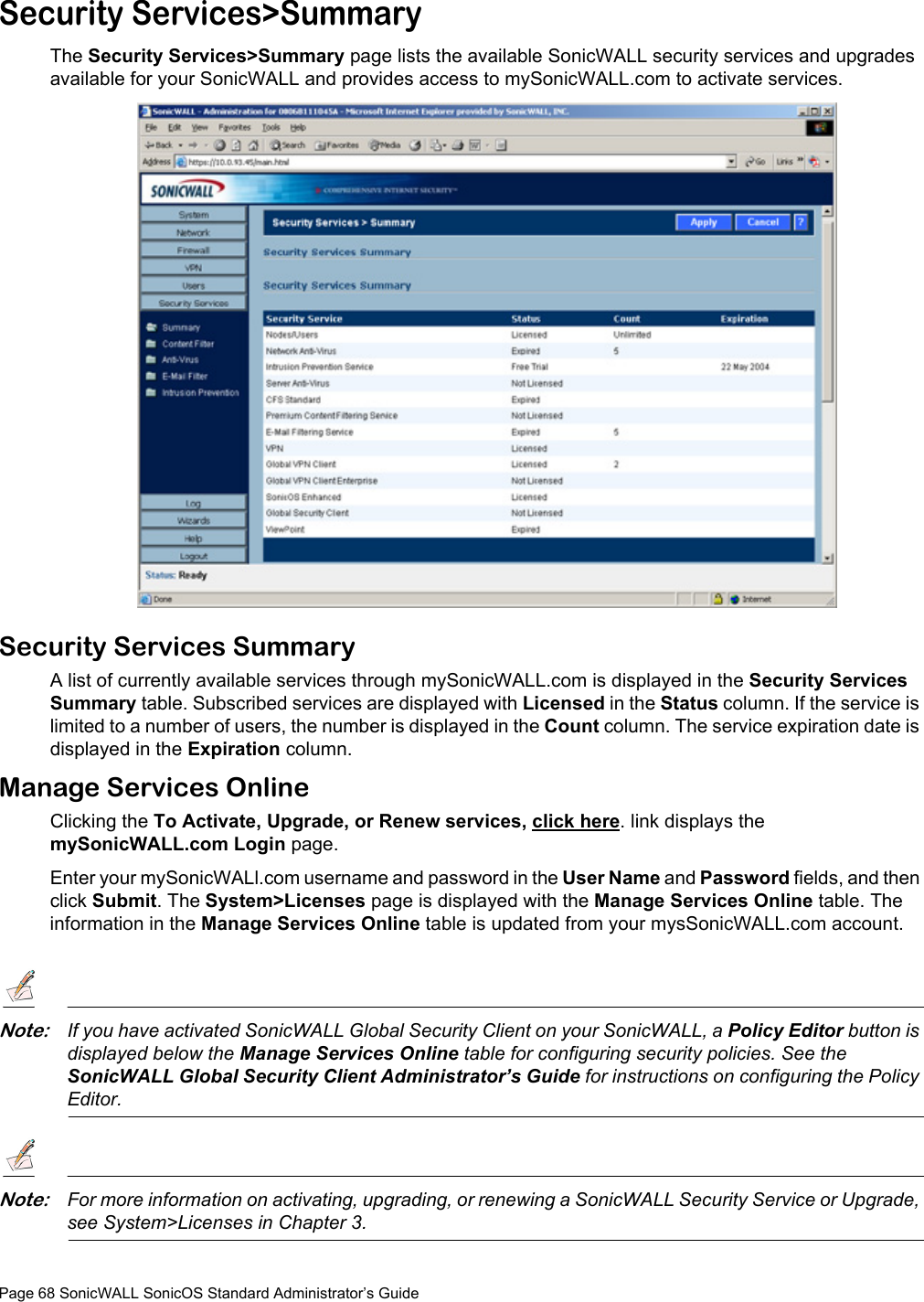 Page 68 SonicWALL SonicOS Standard Administrator’s GuideSecurity Services&gt;SummaryThe Security Services&gt;Summary page lists the available SonicWALL security services and upgrades available for your SonicWALL and provides access to mySonicWALL.com to activate services.Security Services SummaryA list of currently available services through mySonicWALL.com is displayed in the Security Services Summary table. Subscribed services are displayed with Licensed in the Status column. If the service is limited to a number of users, the number is displayed in the Count column. The service expiration date is displayed in the Expiration column. Manage Services OnlineClicking the To Activate, Upgrade, or Renew services, click here. link displays the mySonicWALL.com Login page. Enter your mySonicWALl.com username and password in the User Name and Password fields, and then click Submit. The System&gt;Licenses page is displayed with the Manage Services Online table. The information in the Manage Services Online table is updated from your mysSonicWALL.com account.Note:If you have activated SonicWALL Global Security Client on your SonicWALL, a Policy Editor button is displayed below the Manage Services Online table for configuring security policies. See the SonicWALL Global Security Client Administrator’s Guide for instructions on configuring the Policy Editor.Note:For more information on activating, upgrading, or renewing a SonicWALL Security Service or Upgrade, see System&gt;Licenses in Chapter 3.