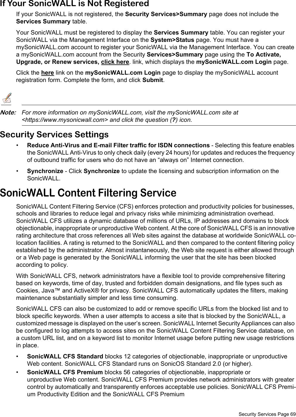  Security Services Page 69If Your SonicWALL is Not RegisteredIf your SonicWALL is not registered, the Security Services&gt;Summary page does not include the Services Summary table. Your SonicWALL must be registered to display the Services Summary table. You can register your SonicWALL via the Management Interface on the System&gt;Status page. You must have a mySonicWALL.com account to register your SonicWALL via the Management Interface. You can create a mySonicWALL.com account from the Security Services&gt;Summary page using the To Activate, Upgrade, or Renew services, click here. link, which displays the mySonicWALL.com Login page.Click the here link on the mySonicWALL.com Login page to display the mySonicWALL account registration form. Complete the form, and click Submit. Note:For more information on mySonicWALL.com, visit the mySonicWALL.com site at &lt;https://www.mysonicwall.com&gt; and click the question (?) icon.Security Services Settings•Reduce Anti-Virus and E-mail Filter traffic for ISDN connections - Selecting this feature enables the SonicWALL Anti-Virus to only check daily (every 24 hours) for updates and reduces the frequency of outbound traffic for users who do not have an “always on” Internet connection.•Synchronize - Click Synchronize to update the licensing and subscription information on the SonicWALL. SonicWALL Content Filtering ServiceSonicWALL Content Filtering Service (CFS) enforces protection and productivity policies for businesses, schools and libraries to reduce legal and privacy risks while minimizing administration overhead. SonicWALL CFS utilizes a dynamic database of millions of URLs, IP addresses and domains to block objectionable, inappropriate or unproductive Web content. At the core of SonicWALL CFS is an innovative rating architecture that cross references all Web sites against the database at worldwide SonicWALL co-location facilities. A rating is returned to the SonicWALL and then compared to the content filtering policy established by the administrator. Almost instantaneously, the Web site request is either allowed through or a Web page is generated by the SonicWALL informing the user that the site has been blocked according to policy.With SonicWALL CFS, network administrators have a flexible tool to provide comprehensive filtering based on keywords, time of day, trusted and forbidden domain designations, and file types such as Cookies, Java™ and ActiveX® for privacy. SonicWALL CFS automatically updates the filters, making maintenance substantially simpler and less time consuming.SonicWALL CFS can also be customized to add or remove specific URLs from the blocked list and to block specific keywords. When a user attempts to access a site that is blocked by the SonicWALL, a customized message is displayed on the user’s screen. SonicWALL Internet Security Appliances can also be configured to log attempts to access sites on the SonicWALL Content Filtering Service database, on a custom URL list, and on a keyword list to monitor Internet usage before putting new usage restrictions in place.•SonicWALL CFS Standard blocks 12 categories of objectionable, inappropriate or unproductive Web content. SonicWALL CFS Standard runs on SonicOS Standard 2.0 (or higher).•SonicWALL CFS Premium blocks 56 categories of objectionable, inappropriate or unproductive Web content. SonicWALL CFS Premium provides network administrators with greater control by automatically and transparently enforces acceptable use policies. SonicWALL CFS Premi-um Productivity Edition and the SonicWALL CFS Premium 