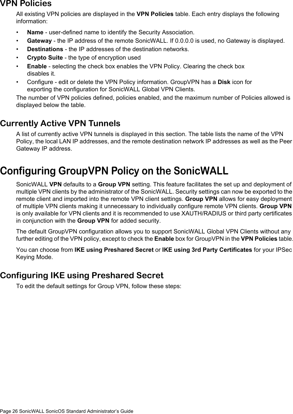 Page 26 SonicWALL SonicOS Standard Administrator’s GuideVPN Policies All existing VPN policies are displayed in the VPN Policies table. Each entry displays the following information:•Name - user-defined name to identify the Security Association.•Gateway - the IP address of the remote SonicWALL. If 0.0.0.0 is used, no Gateway is displayed. •Destinations - the IP addresses of the destination networks.•Crypto Suite - the type of encryption used•Enable - selecting the check box enables the VPN Policy. Clearing the check box disables it.• Configure - edit or delete the VPN Policy information. GroupVPN has a Disk icon for exporting the configuration for SonicWALL Global VPN Clients.The number of VPN policies defined, policies enabled, and the maximum number of Policies allowed is displayed below the table.Currently Active VPN TunnelsA list of currently active VPN tunnels is displayed in this section. The table lists the name of the VPN Policy, the local LAN IP addresses, and the remote destination network IP addresses as well as the Peer Gateway IP address. Configuring GroupVPN Policy on the SonicWALLSonicWALL VPN defaults to a Group VPN setting. This feature facilitates the set up and deployment of multiple VPN clients by the administrator of the SonicWALL. Security settings can now be exported to the remote client and imported into the remote VPN client settings. Group VPN allows for easy deployment of multiple VPN clients making it unnecessary to individually configure remote VPN clients. Group VPN is only available for VPN clients and it is recommended to use XAUTH/RADIUS or third party certificates in conjunction with the Group VPN for added security.The default GroupVPN configuration allows you to support SonicWALL Global VPN Clients without any further editing of the VPN policy, except to check the Enable box for GroupVPN in the VPN Policies table.You can choose from IKE using Preshared Secret or IKE using 3rd Party Certificates for your IPSec Keying Mode.Configuring IKE using Preshared SecretTo edit the default settings for Group VPN, follow these steps: