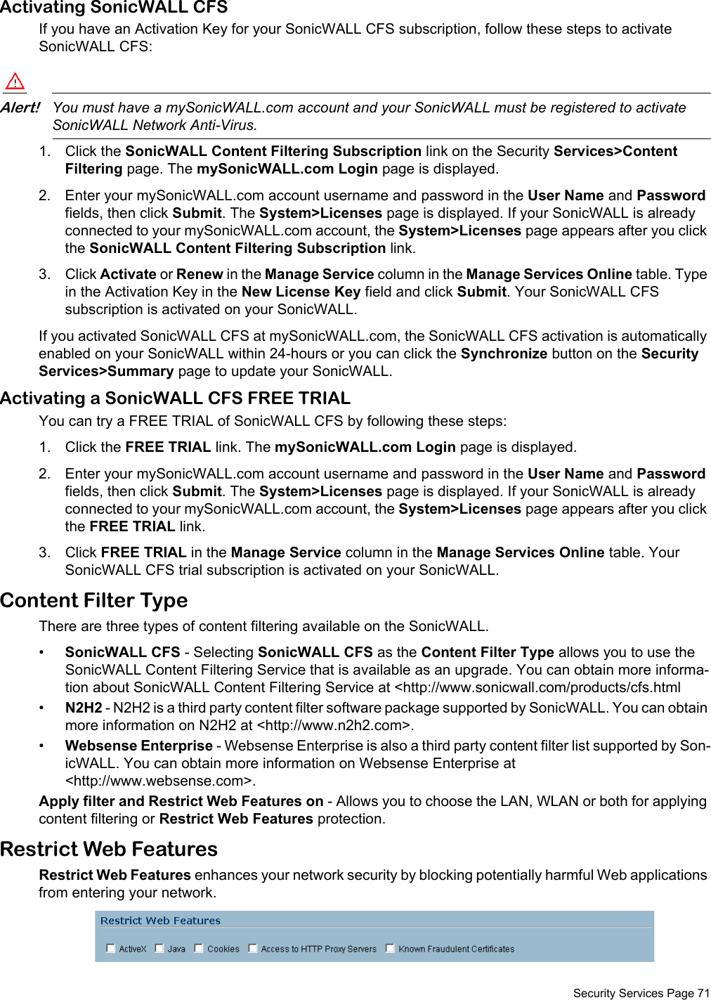  Security Services Page 71Activating SonicWALL CFSIf you have an Activation Key for your SonicWALL CFS subscription, follow these steps to activate SonicWALL CFS:Alert!You must have a mySonicWALL.com account and your SonicWALL must be registered to activate SonicWALL Network Anti-Virus.1. Click the SonicWALL Content Filtering Subscription link on the Security Services&gt;Content Filtering page. The mySonicWALL.com Login page is displayed. 2. Enter your mySonicWALL.com account username and password in the User Name and Password fields, then click Submit. The System&gt;Licenses page is displayed. If your SonicWALL is already connected to your mySonicWALL.com account, the System&gt;Licenses page appears after you click the SonicWALL Content Filtering Subscription link. 3. Click Activate or Renew in the Manage Service column in the Manage Services Online table. Type in the Activation Key in the New License Key field and click Submit. Your SonicWALL CFS subscription is activated on your SonicWALL.If you activated SonicWALL CFS at mySonicWALL.com, the SonicWALL CFS activation is automatically enabled on your SonicWALL within 24-hours or you can click the Synchronize button on the Security Services&gt;Summary page to update your SonicWALL.Activating a SonicWALL CFS FREE TRIALYou can try a FREE TRIAL of SonicWALL CFS by following these steps:1. Click the FREE TRIAL link. The mySonicWALL.com Login page is displayed. 2. Enter your mySonicWALL.com account username and password in the User Name and Password fields, then click Submit. The System&gt;Licenses page is displayed. If your SonicWALL is already connected to your mySonicWALL.com account, the System&gt;Licenses page appears after you click the FREE TRIAL link.3. Click FREE TRIAL in the Manage Service column in the Manage Services Online table. Your SonicWALL CFS trial subscription is activated on your SonicWALL.Content Filter TypeThere are three types of content filtering available on the SonicWALL. •SonicWALL CFS - Selecting SonicWALL CFS as the Content Filter Type allows you to use the SonicWALL Content Filtering Service that is available as an upgrade. You can obtain more informa-tion about SonicWALL Content Filtering Service at &lt;http://www.sonicwall.com/products/cfs.html•N2H2 - N2H2 is a third party content filter software package supported by SonicWALL. You can obtain more information on N2H2 at &lt;http://www.n2h2.com&gt;. •Websense Enterprise - Websense Enterprise is also a third party content filter list supported by Son-icWALL. You can obtain more information on Websense Enterprise at &lt;http://www.websense.com&gt;. Apply filter and Restrict Web Features on - Allows you to choose the LAN, WLAN or both for applying content filtering or Restrict Web Features protection.Restrict Web FeaturesRestrict Web Features enhances your network security by blocking potentially harmful Web applications from entering your network. 