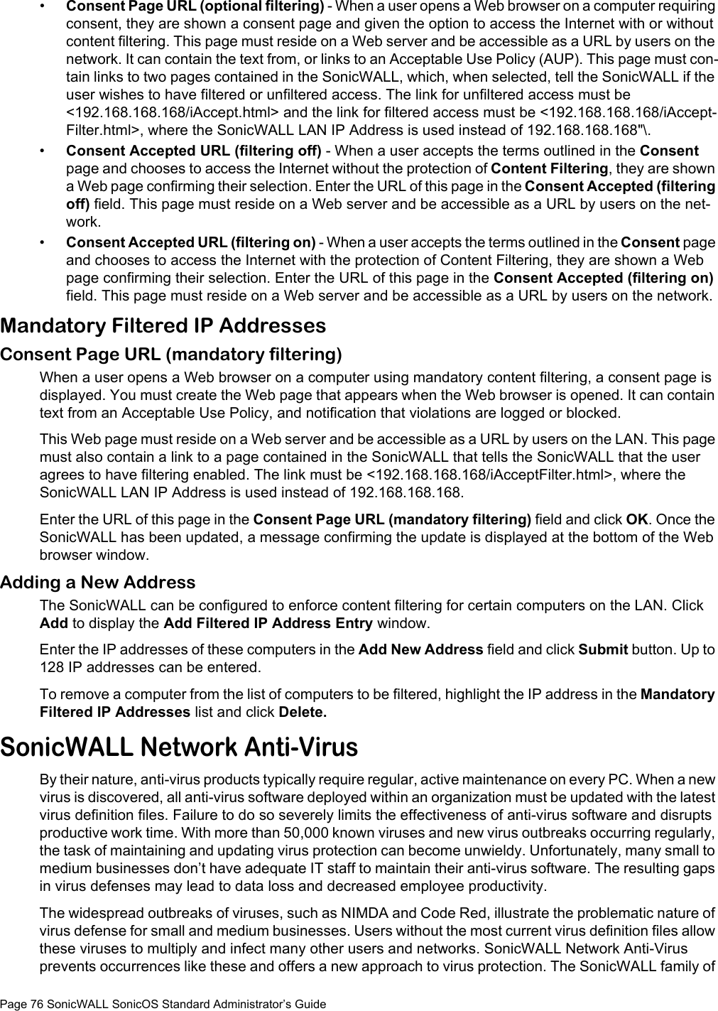 Page 76 SonicWALL SonicOS Standard Administrator’s Guide•Consent Page URL (optional filtering) - When a user opens a Web browser on a computer requiring consent, they are shown a consent page and given the option to access the Internet with or without content filtering. This page must reside on a Web server and be accessible as a URL by users on the network. It can contain the text from, or links to an Acceptable Use Policy (AUP). This page must con-tain links to two pages contained in the SonicWALL, which, when selected, tell the SonicWALL if the user wishes to have filtered or unfiltered access. The link for unfiltered access must be &lt;192.168.168.168/iAccept.html&gt; and the link for filtered access must be &lt;192.168.168.168/iAccept-Filter.html&gt;, where the SonicWALL LAN IP Address is used instead of 192.168.168.168&quot;\.•Consent Accepted URL (filtering off) - When a user accepts the terms outlined in the Consent page and chooses to access the Internet without the protection of Content Filtering, they are shown a Web page confirming their selection. Enter the URL of this page in the Consent Accepted (filtering off) field. This page must reside on a Web server and be accessible as a URL by users on the net-work. •Consent Accepted URL (filtering on) - When a user accepts the terms outlined in the Consent page and chooses to access the Internet with the protection of Content Filtering, they are shown a Web page confirming their selection. Enter the URL of this page in the Consent Accepted (filtering on) field. This page must reside on a Web server and be accessible as a URL by users on the network.Mandatory Filtered IP AddressesConsent Page URL (mandatory filtering) When a user opens a Web browser on a computer using mandatory content filtering, a consent page is displayed. You must create the Web page that appears when the Web browser is opened. It can contain text from an Acceptable Use Policy, and notification that violations are logged or blocked. This Web page must reside on a Web server and be accessible as a URL by users on the LAN. This page must also contain a link to a page contained in the SonicWALL that tells the SonicWALL that the user agrees to have filtering enabled. The link must be &lt;192.168.168.168/iAcceptFilter.html&gt;, where the SonicWALL LAN IP Address is used instead of 192.168.168.168.Enter the URL of this page in the Consent Page URL (mandatory filtering) field and click OK. Once the SonicWALL has been updated, a message confirming the update is displayed at the bottom of the Web browser window. Adding a New Address The SonicWALL can be configured to enforce content filtering for certain computers on the LAN. Click Add to display the Add Filtered IP Address Entry window. Enter the IP addresses of these computers in the Add New Address field and click Submit button. Up to 128 IP addresses can be entered. To remove a computer from the list of computers to be filtered, highlight the IP address in the Mandatory Filtered IP Addresses list and click Delete.SonicWALL Network Anti-VirusBy their nature, anti-virus products typically require regular, active maintenance on every PC. When a new virus is discovered, all anti-virus software deployed within an organization must be updated with the latest virus definition files. Failure to do so severely limits the effectiveness of anti-virus software and disrupts productive work time. With more than 50,000 known viruses and new virus outbreaks occurring regularly, the task of maintaining and updating virus protection can become unwieldy. Unfortunately, many small to medium businesses don’t have adequate IT staff to maintain their anti-virus software. The resulting gaps in virus defenses may lead to data loss and decreased employee productivity.The widespread outbreaks of viruses, such as NIMDA and Code Red, illustrate the problematic nature of virus defense for small and medium businesses. Users without the most current virus definition files allow these viruses to multiply and infect many other users and networks. SonicWALL Network Anti-Virus prevents occurrences like these and offers a new approach to virus protection. The SonicWALL family of 