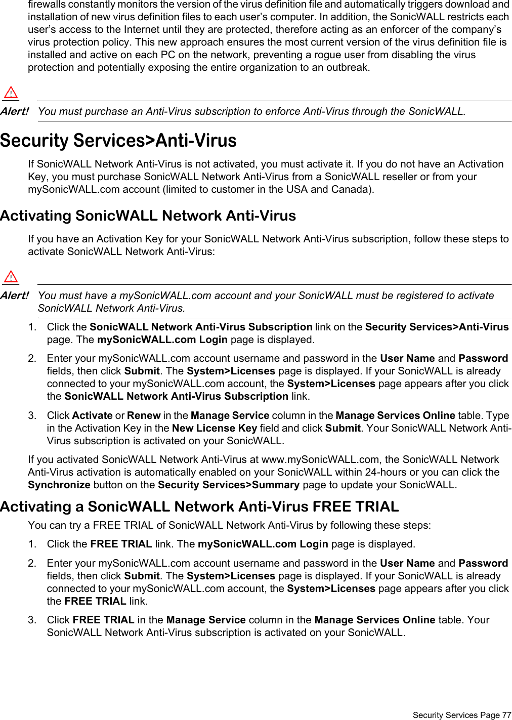  Security Services Page 77firewalls constantly monitors the version of the virus definition file and automatically triggers download and installation of new virus definition files to each user’s computer. In addition, the SonicWALL restricts each user’s access to the Internet until they are protected, therefore acting as an enforcer of the company’s virus protection policy. This new approach ensures the most current version of the virus definition file is installed and active on each PC on the network, preventing a rogue user from disabling the virus protection and potentially exposing the entire organization to an outbreak.Alert!You must purchase an Anti-Virus subscription to enforce Anti-Virus through the SonicWALL.Security Services&gt;Anti-VirusIf SonicWALL Network Anti-Virus is not activated, you must activate it. If you do not have an Activation Key, you must purchase SonicWALL Network Anti-Virus from a SonicWALL reseller or from your mySonicWALL.com account (limited to customer in the USA and Canada).Activating SonicWALL Network Anti-VirusIf you have an Activation Key for your SonicWALL Network Anti-Virus subscription, follow these steps to activate SonicWALL Network Anti-Virus:Alert!You must have a mySonicWALL.com account and your SonicWALL must be registered to activate SonicWALL Network Anti-Virus.1. Click the SonicWALL Network Anti-Virus Subscription link on the Security Services&gt;Anti-Virus page. The mySonicWALL.com Login page is displayed. 2. Enter your mySonicWALL.com account username and password in the User Name and Password fields, then click Submit. The System&gt;Licenses page is displayed. If your SonicWALL is already connected to your mySonicWALL.com account, the System&gt;Licenses page appears after you click the SonicWALL Network Anti-Virus Subscription link. 3. Click Activate or Renew in the Manage Service column in the Manage Services Online table. Type in the Activation Key in the New License Key field and click Submit. Your SonicWALL Network Anti-Virus subscription is activated on your SonicWALL.If you activated SonicWALL Network Anti-Virus at www.mySonicWALL.com, the SonicWALL Network Anti-Virus activation is automatically enabled on your SonicWALL within 24-hours or you can click the Synchronize button on the Security Services&gt;Summary page to update your SonicWALL.Activating a SonicWALL Network Anti-Virus FREE TRIALYou can try a FREE TRIAL of SonicWALL Network Anti-Virus by following these steps:1. Click the FREE TRIAL link. The mySonicWALL.com Login page is displayed. 2. Enter your mySonicWALL.com account username and password in the User Name and Password fields, then click Submit. The System&gt;Licenses page is displayed. If your SonicWALL is already connected to your mySonicWALL.com account, the System&gt;Licenses page appears after you click the FREE TRIAL link.3. Click FREE TRIAL in the Manage Service column in the Manage Services Online table. Your SonicWALL Network Anti-Virus subscription is activated on your SonicWALL.