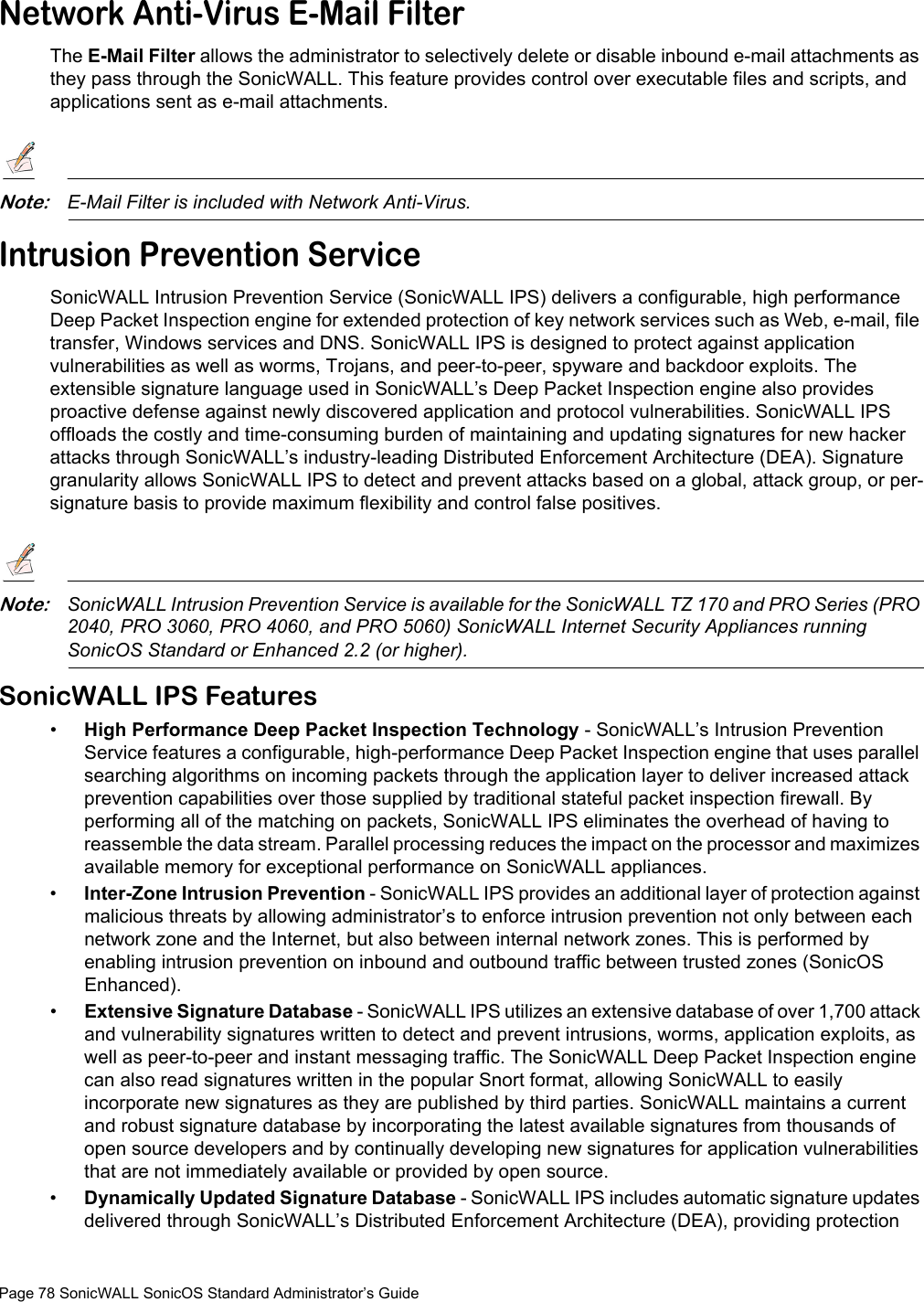 Page 78 SonicWALL SonicOS Standard Administrator’s GuideNetwork Anti-Virus E-Mail FilterThe E-Mail Filter allows the administrator to selectively delete or disable inbound e-mail attachments as they pass through the SonicWALL. This feature provides control over executable files and scripts, and applications sent as e-mail attachments.Note:E-Mail Filter is included with Network Anti-Virus.Intrusion Prevention ServiceSonicWALL Intrusion Prevention Service (SonicWALL IPS) delivers a configurable, high performance Deep Packet Inspection engine for extended protection of key network services such as Web, e-mail, file transfer, Windows services and DNS. SonicWALL IPS is designed to protect against application vulnerabilities as well as worms, Trojans, and peer-to-peer, spyware and backdoor exploits. The extensible signature language used in SonicWALL’s Deep Packet Inspection engine also provides proactive defense against newly discovered application and protocol vulnerabilities. SonicWALL IPS offloads the costly and time-consuming burden of maintaining and updating signatures for new hacker attacks through SonicWALL’s industry-leading Distributed Enforcement Architecture (DEA). Signature granularity allows SonicWALL IPS to detect and prevent attacks based on a global, attack group, or per-signature basis to provide maximum flexibility and control false positives.Note:SonicWALL Intrusion Prevention Service is available for the SonicWALL TZ 170 and PRO Series (PRO 2040, PRO 3060, PRO 4060, and PRO 5060) SonicWALL Internet Security Appliances running SonicOS Standard or Enhanced 2.2 (or higher).SonicWALL IPS Features•High Performance Deep Packet Inspection Technology - SonicWALL’s Intrusion Prevention Service features a configurable, high-performance Deep Packet Inspection engine that uses parallel searching algorithms on incoming packets through the application layer to deliver increased attack prevention capabilities over those supplied by traditional stateful packet inspection firewall. By performing all of the matching on packets, SonicWALL IPS eliminates the overhead of having to reassemble the data stream. Parallel processing reduces the impact on the processor and maximizes available memory for exceptional performance on SonicWALL appliances.•Inter-Zone Intrusion Prevention - SonicWALL IPS provides an additional layer of protection against malicious threats by allowing administrator’s to enforce intrusion prevention not only between each network zone and the Internet, but also between internal network zones. This is performed by enabling intrusion prevention on inbound and outbound traffic between trusted zones (SonicOS Enhanced).•Extensive Signature Database - SonicWALL IPS utilizes an extensive database of over 1,700 attack and vulnerability signatures written to detect and prevent intrusions, worms, application exploits, as well as peer-to-peer and instant messaging traffic. The SonicWALL Deep Packet Inspection engine can also read signatures written in the popular Snort format, allowing SonicWALL to easily incorporate new signatures as they are published by third parties. SonicWALL maintains a current and robust signature database by incorporating the latest available signatures from thousands of open source developers and by continually developing new signatures for application vulnerabilities that are not immediately available or provided by open source. •Dynamically Updated Signature Database - SonicWALL IPS includes automatic signature updates delivered through SonicWALL’s Distributed Enforcement Architecture (DEA), providing protection 