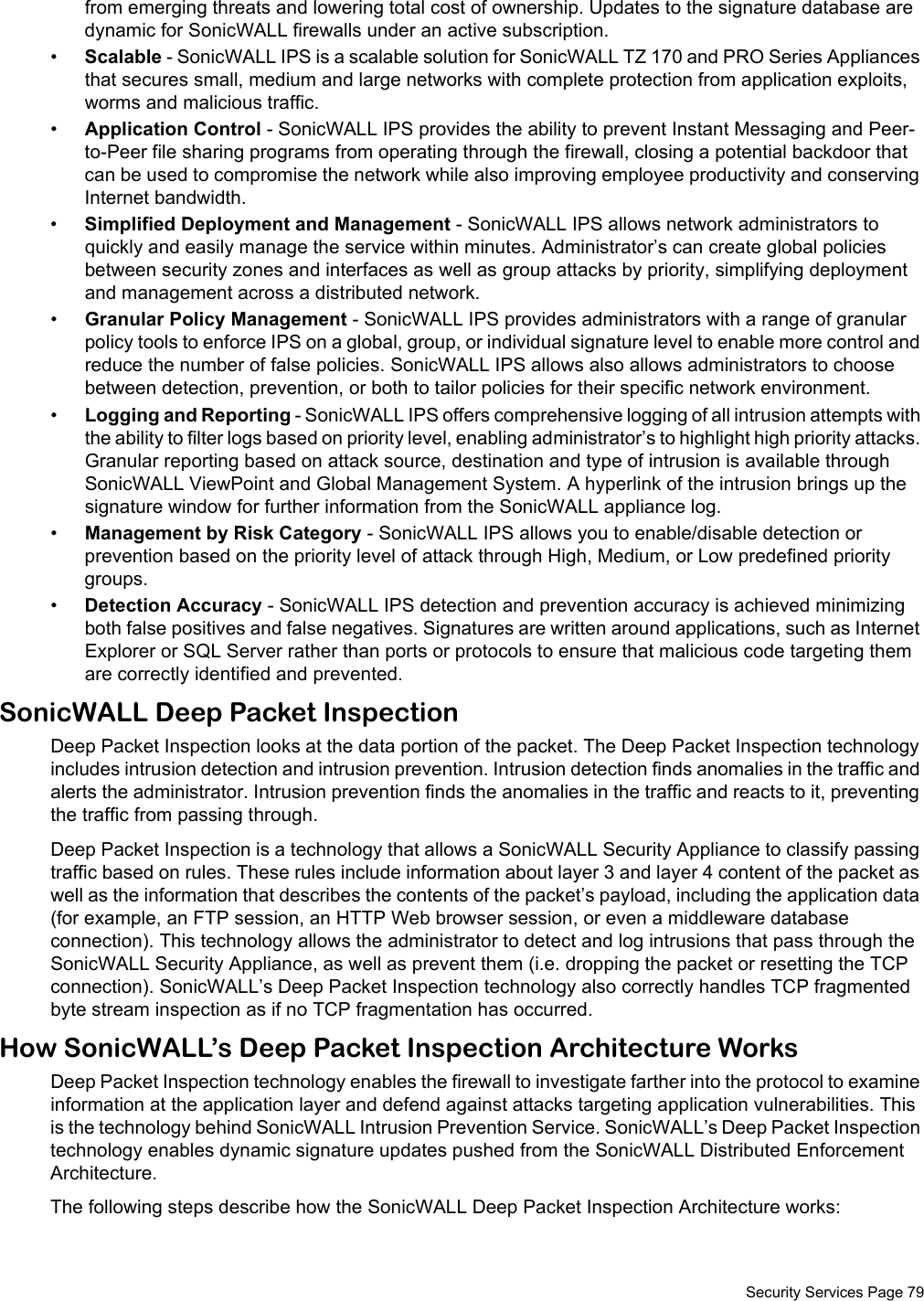  Security Services Page 79from emerging threats and lowering total cost of ownership. Updates to the signature database are dynamic for SonicWALL firewalls under an active subscription.•Scalable - SonicWALL IPS is a scalable solution for SonicWALL TZ 170 and PRO Series Appliances that secures small, medium and large networks with complete protection from application exploits, worms and malicious traffic.•Application Control - SonicWALL IPS provides the ability to prevent Instant Messaging and Peer-to-Peer file sharing programs from operating through the firewall, closing a potential backdoor that can be used to compromise the network while also improving employee productivity and conserving Internet bandwidth.•Simplified Deployment and Management - SonicWALL IPS allows network administrators to quickly and easily manage the service within minutes. Administrator’s can create global policies between security zones and interfaces as well as group attacks by priority, simplifying deployment and management across a distributed network.•Granular Policy Management - SonicWALL IPS provides administrators with a range of granular policy tools to enforce IPS on a global, group, or individual signature level to enable more control and reduce the number of false policies. SonicWALL IPS allows also allows administrators to choose between detection, prevention, or both to tailor policies for their specific network environment.•Logging and Reporting - SonicWALL IPS offers comprehensive logging of all intrusion attempts with the ability to filter logs based on priority level, enabling administrator’s to highlight high priority attacks. Granular reporting based on attack source, destination and type of intrusion is available through SonicWALL ViewPoint and Global Management System. A hyperlink of the intrusion brings up the signature window for further information from the SonicWALL appliance log.•Management by Risk Category - SonicWALL IPS allows you to enable/disable detection or prevention based on the priority level of attack through High, Medium, or Low predefined priority groups.•Detection Accuracy - SonicWALL IPS detection and prevention accuracy is achieved minimizing both false positives and false negatives. Signatures are written around applications, such as Internet Explorer or SQL Server rather than ports or protocols to ensure that malicious code targeting them are correctly identified and prevented.SonicWALL Deep Packet InspectionDeep Packet Inspection looks at the data portion of the packet. The Deep Packet Inspection technology includes intrusion detection and intrusion prevention. Intrusion detection finds anomalies in the traffic and alerts the administrator. Intrusion prevention finds the anomalies in the traffic and reacts to it, preventing the traffic from passing through.Deep Packet Inspection is a technology that allows a SonicWALL Security Appliance to classify passing traffic based on rules. These rules include information about layer 3 and layer 4 content of the packet as well as the information that describes the contents of the packet’s payload, including the application data (for example, an FTP session, an HTTP Web browser session, or even a middleware database connection). This technology allows the administrator to detect and log intrusions that pass through the SonicWALL Security Appliance, as well as prevent them (i.e. dropping the packet or resetting the TCP connection). SonicWALL’s Deep Packet Inspection technology also correctly handles TCP fragmented byte stream inspection as if no TCP fragmentation has occurred.How SonicWALL’s Deep Packet Inspection Architecture WorksDeep Packet Inspection technology enables the firewall to investigate farther into the protocol to examine information at the application layer and defend against attacks targeting application vulnerabilities. This is the technology behind SonicWALL Intrusion Prevention Service. SonicWALL’s Deep Packet Inspection technology enables dynamic signature updates pushed from the SonicWALL Distributed Enforcement Architecture.The following steps describe how the SonicWALL Deep Packet Inspection Architecture works: