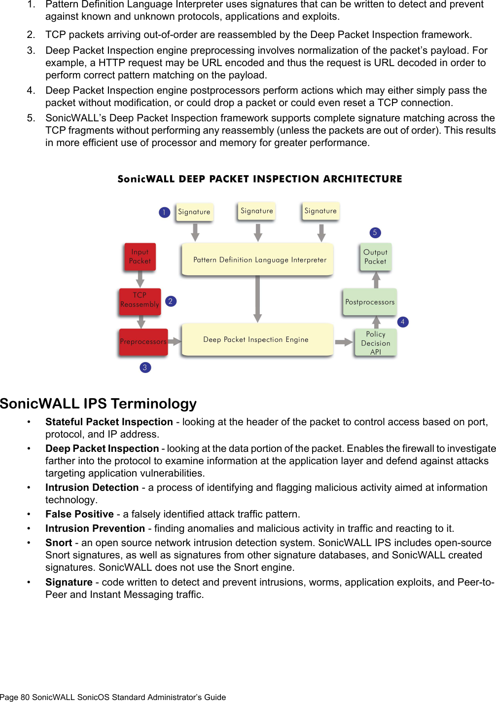 Page 80 SonicWALL SonicOS Standard Administrator’s Guide1. Pattern Definition Language Interpreter uses signatures that can be written to detect and prevent against known and unknown protocols, applications and exploits. 2. TCP packets arriving out-of-order are reassembled by the Deep Packet Inspection framework. 3. Deep Packet Inspection engine preprocessing involves normalization of the packet’s payload. For example, a HTTP request may be URL encoded and thus the request is URL decoded in order to perform correct pattern matching on the payload.4. Deep Packet Inspection engine postprocessors perform actions which may either simply pass the packet without modification, or could drop a packet or could even reset a TCP connection. 5. SonicWALL’s Deep Packet Inspection framework supports complete signature matching across the TCP fragments without performing any reassembly (unless the packets are out of order). This results in more efficient use of processor and memory for greater performance.SonicWALL IPS Terminology•Stateful Packet Inspection - looking at the header of the packet to control access based on port, protocol, and IP address.•Deep Packet Inspection - looking at the data portion of the packet. Enables the firewall to investigate farther into the protocol to examine information at the application layer and defend against attacks targeting application vulnerabilities.•Intrusion Detection - a process of identifying and flagging malicious activity aimed at information technology.•False Positive - a falsely identified attack traffic pattern.•Intrusion Prevention - finding anomalies and malicious activity in traffic and reacting to it.•Snort - an open source network intrusion detection system. SonicWALL IPS includes open-source Snort signatures, as well as signatures from other signature databases, and SonicWALL created signatures. SonicWALL does not use the Snort engine.•Signature - code written to detect and prevent intrusions, worms, application exploits, and Peer-to-Peer and Instant Messaging traffic.