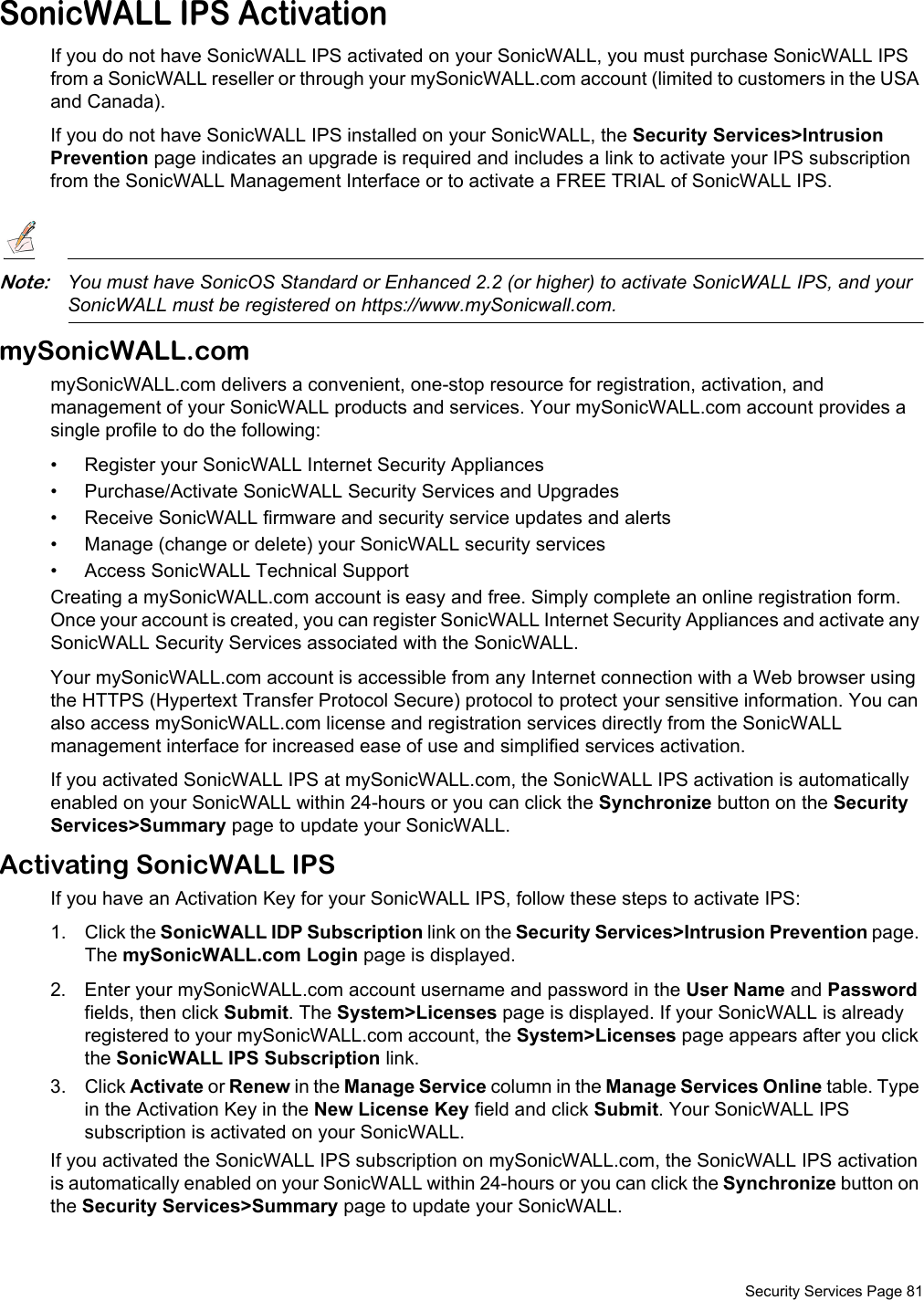  Security Services Page 81SonicWALL IPS ActivationIf you do not have SonicWALL IPS activated on your SonicWALL, you must purchase SonicWALL IPS from a SonicWALL reseller or through your mySonicWALL.com account (limited to customers in the USA and Canada).If you do not have SonicWALL IPS installed on your SonicWALL, the Security Services&gt;Intrusion Prevention page indicates an upgrade is required and includes a link to activate your IPS subscription from the SonicWALL Management Interface or to activate a FREE TRIAL of SonicWALL IPS.Note:You must have SonicOS Standard or Enhanced 2.2 (or higher) to activate SonicWALL IPS, and your SonicWALL must be registered on https://www.mySonicwall.com.mySonicWALL.commySonicWALL.com delivers a convenient, one-stop resource for registration, activation, and management of your SonicWALL products and services. Your mySonicWALL.com account provides a single profile to do the following:• Register your SonicWALL Internet Security Appliances• Purchase/Activate SonicWALL Security Services and Upgrades• Receive SonicWALL firmware and security service updates and alerts• Manage (change or delete) your SonicWALL security services• Access SonicWALL Technical SupportCreating a mySonicWALL.com account is easy and free. Simply complete an online registration form. Once your account is created, you can register SonicWALL Internet Security Appliances and activate any SonicWALL Security Services associated with the SonicWALL.Your mySonicWALL.com account is accessible from any Internet connection with a Web browser using the HTTPS (Hypertext Transfer Protocol Secure) protocol to protect your sensitive information. You can also access mySonicWALL.com license and registration services directly from the SonicWALL management interface for increased ease of use and simplified services activation.If you activated SonicWALL IPS at mySonicWALL.com, the SonicWALL IPS activation is automatically enabled on your SonicWALL within 24-hours or you can click the Synchronize button on the Security Services&gt;Summary page to update your SonicWALL.Activating SonicWALL IPSIf you have an Activation Key for your SonicWALL IPS, follow these steps to activate IPS:1. Click the SonicWALL IDP Subscription link on the Security Services&gt;Intrusion Prevention page. The mySonicWALL.com Login page is displayed. 2. Enter your mySonicWALL.com account username and password in the User Name and Password fields, then click Submit. The System&gt;Licenses page is displayed. If your SonicWALL is already registered to your mySonicWALL.com account, the System&gt;Licenses page appears after you click the SonicWALL IPS Subscription link. 3. Click Activate or Renew in the Manage Service column in the Manage Services Online table. Type in the Activation Key in the New License Key field and click Submit. Your SonicWALL IPS subscription is activated on your SonicWALL.If you activated the SonicWALL IPS subscription on mySonicWALL.com, the SonicWALL IPS activation is automatically enabled on your SonicWALL within 24-hours or you can click the Synchronize button on the Security Services&gt;Summary page to update your SonicWALL.