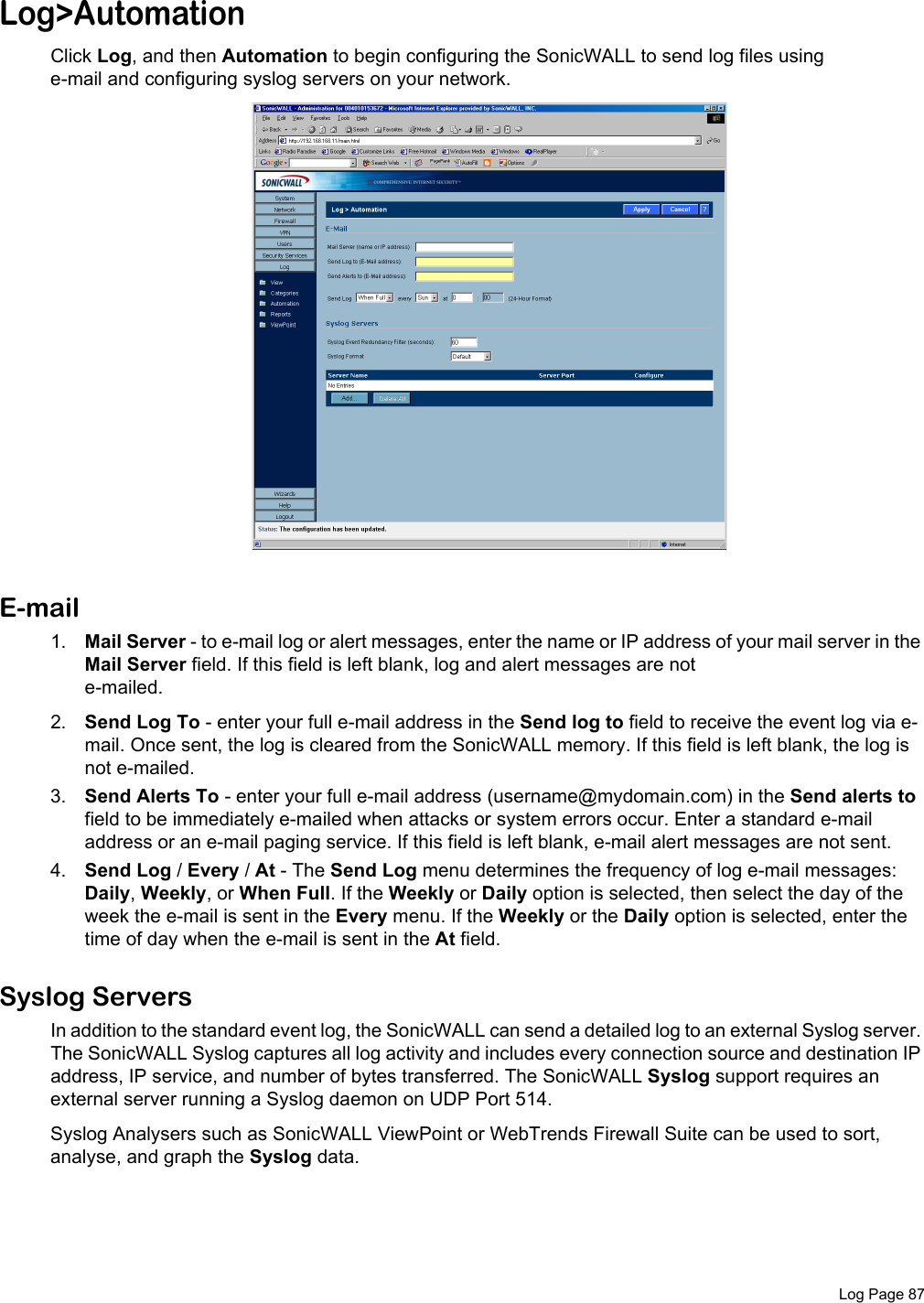  Log Page 87Log&gt;AutomationClick Log, and then Automation to begin configuring the SonicWALL to send log files using e-mail and configuring syslog servers on your network. E-mail1. Mail Server - to e-mail log or alert messages, enter the name or IP address of your mail server in the Mail Server field. If this field is left blank, log and alert messages are not e-mailed.2. Send Log To - enter your full e-mail address in the Send log to field to receive the event log via e-mail. Once sent, the log is cleared from the SonicWALL memory. If this field is left blank, the log is not e-mailed. 3. Send Alerts To - enter your full e-mail address (username@mydomain.com) in the Send alerts to field to be immediately e-mailed when attacks or system errors occur. Enter a standard e-mail address or an e-mail paging service. If this field is left blank, e-mail alert messages are not sent.4. Send Log / Every / At - The Send Log menu determines the frequency of log e-mail messages: Daily, Weekly, or When Full. If the Weekly or Daily option is selected, then select the day of the week the e-mail is sent in the Every menu. If the Weekly or the Daily option is selected, enter the time of day when the e-mail is sent in the At field. Syslog ServersIn addition to the standard event log, the SonicWALL can send a detailed log to an external Syslog server. The SonicWALL Syslog captures all log activity and includes every connection source and destination IP address, IP service, and number of bytes transferred. The SonicWALL Syslog support requires an external server running a Syslog daemon on UDP Port 514.Syslog Analysers such as SonicWALL ViewPoint or WebTrends Firewall Suite can be used to sort, analyse, and graph the Syslog data.