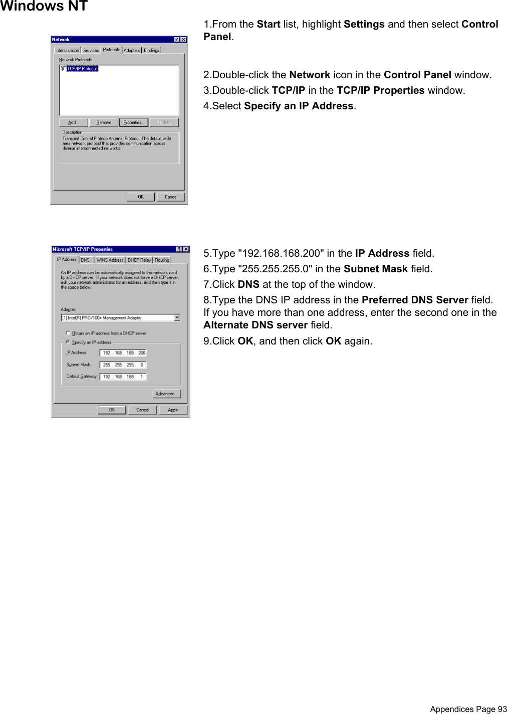  Appendices Page 93Windows NT1.From the Start list, highlight Settings and then select Control Panel.2.Double-click the Network icon in the Control Panel window.3.Double-click TCP/IP in the TCP/IP Properties window.4.Select Specify an IP Address.5.Type &quot;192.168.168.200&quot; in the IP Address field.6.Type &quot;255.255.255.0&quot; in the Subnet Mask field.7.Click DNS at the top of the window. 8.Type the DNS IP address in the Preferred DNS Server field. If you have more than one address, enter the second one in the Alternate DNS server field. 9.Click OK, and then click OK again. 