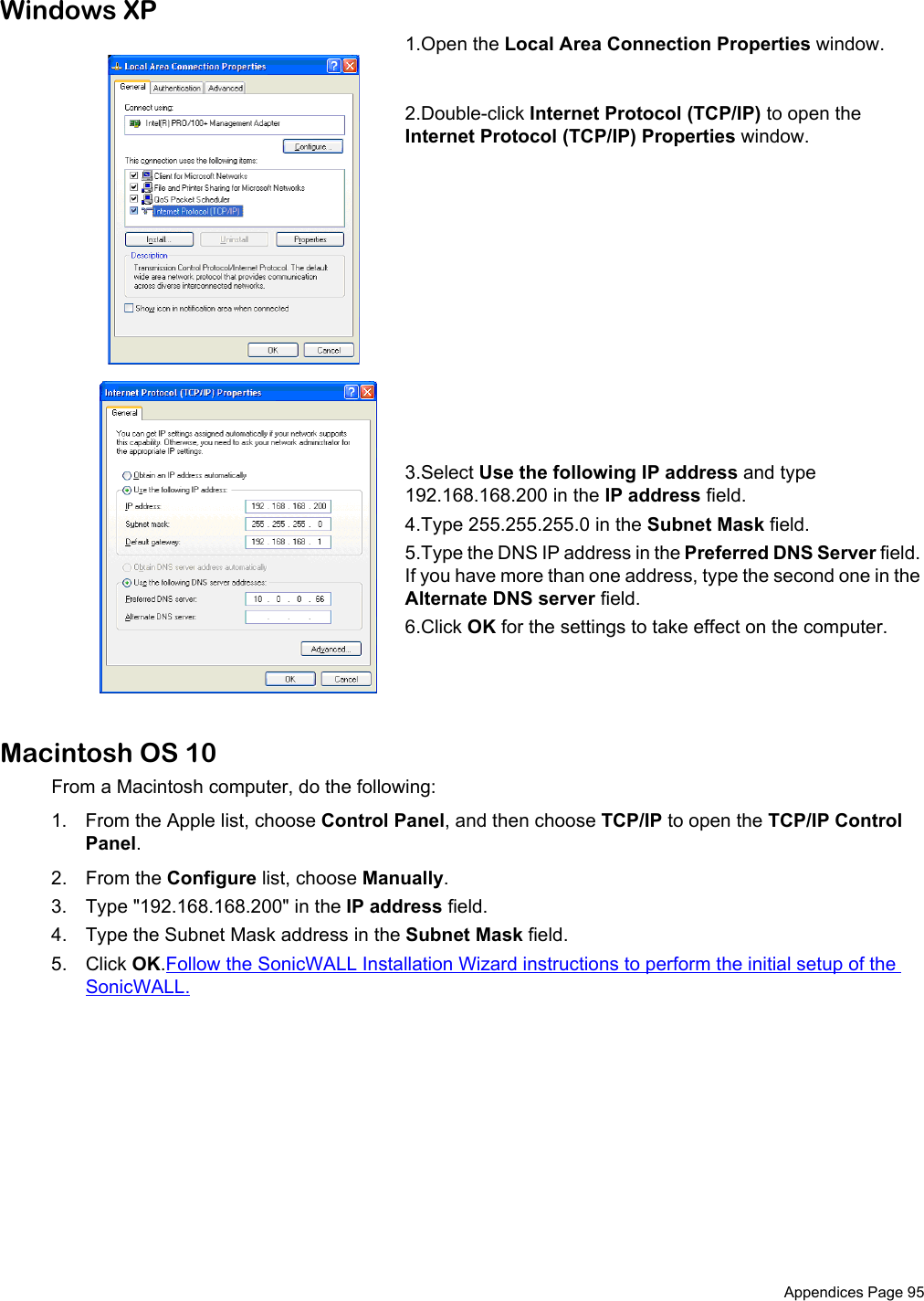  Appendices Page 95Windows XP1.Open the Local Area Connection Properties window. 2.Double-click Internet Protocol (TCP/IP) to open the Internet Protocol (TCP/IP) Properties window. 3.Select Use the following IP address and type 192.168.168.200 in the IP address field. 4.Type 255.255.255.0 in the Subnet Mask field. 5.Type the DNS IP address in the Preferred DNS Server field. If you have more than one address, type the second one in the Alternate DNS server field. 6.Click OK for the settings to take effect on the computer.Macintosh OS 10From a Macintosh computer, do the following:1. From the Apple list, choose Control Panel, and then choose TCP/IP to open the TCP/IP Control Panel.2. From the Configure list, choose Manually.3. Type &quot;192.168.168.200&quot; in the IP address field.4. Type the Subnet Mask address in the Subnet Mask field. 5. Click OK.Follow the SonicWALL Installation Wizard instructions to perform the initial setup of the SonicWALL. 