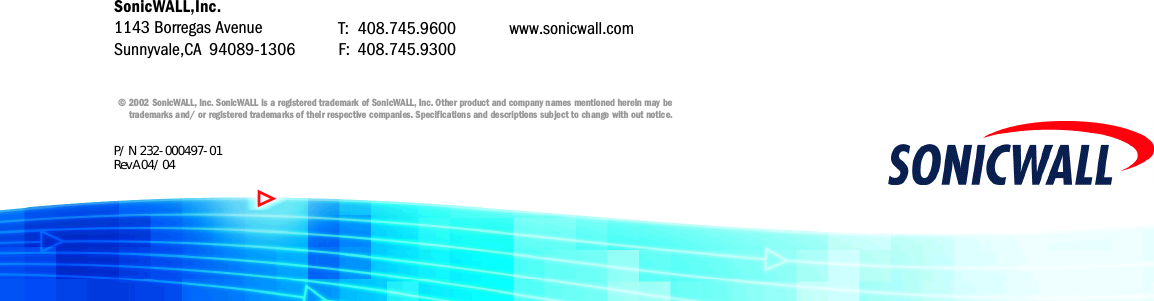 © 2002 SonicWALL, I n c . SonicWALL is a registered trademark of SonicWALL, I n c . Other product and company names mentioned herein may bet r ademarks and/ or registered trademarks of their respective companies. Specifications and descriptions subject to change with out notice.T: 408.745.9600F: 408.745.9300www.sonicwall.comSonicWALL,Inc.1143 Borregas AvenueSunnyvale,CA 94089-1306P/ N  232- 000497- 01Rev A 04/ 04