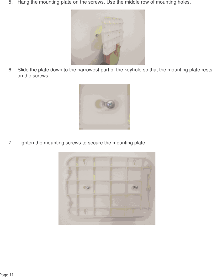 Page 11 5. Hang the mounting plate on the screws. Use the middle row of mounting holes. 6. Slide the plate down to the narrowest part of the keyhole so that the mounting plate rests on the screws.7. Tighten the mounting screws to secure the mounting plate. 