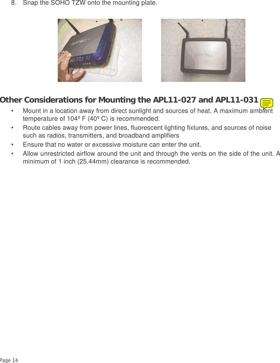Page 14 8. Snap the SOHO TZW onto the mounting plate. Other Considerations for Mounting the APL11-027 and APL11-031• Mount in a location away from direct sunlight and sources of heat. A maximum ambient temperature of 104º F (40º C) is recommended.• Route cables away from power lines, fluorescent lighting fixtures, and sources of noise such as radios, transmitters, and broadband amplifiers• Ensure that no water or excessive moisture can enter the unit.• Allow unrestricted airflow around the unit and through the vents on the side of the unit. Aminimum of 1 inch (25.44mm) clearance is recommended.