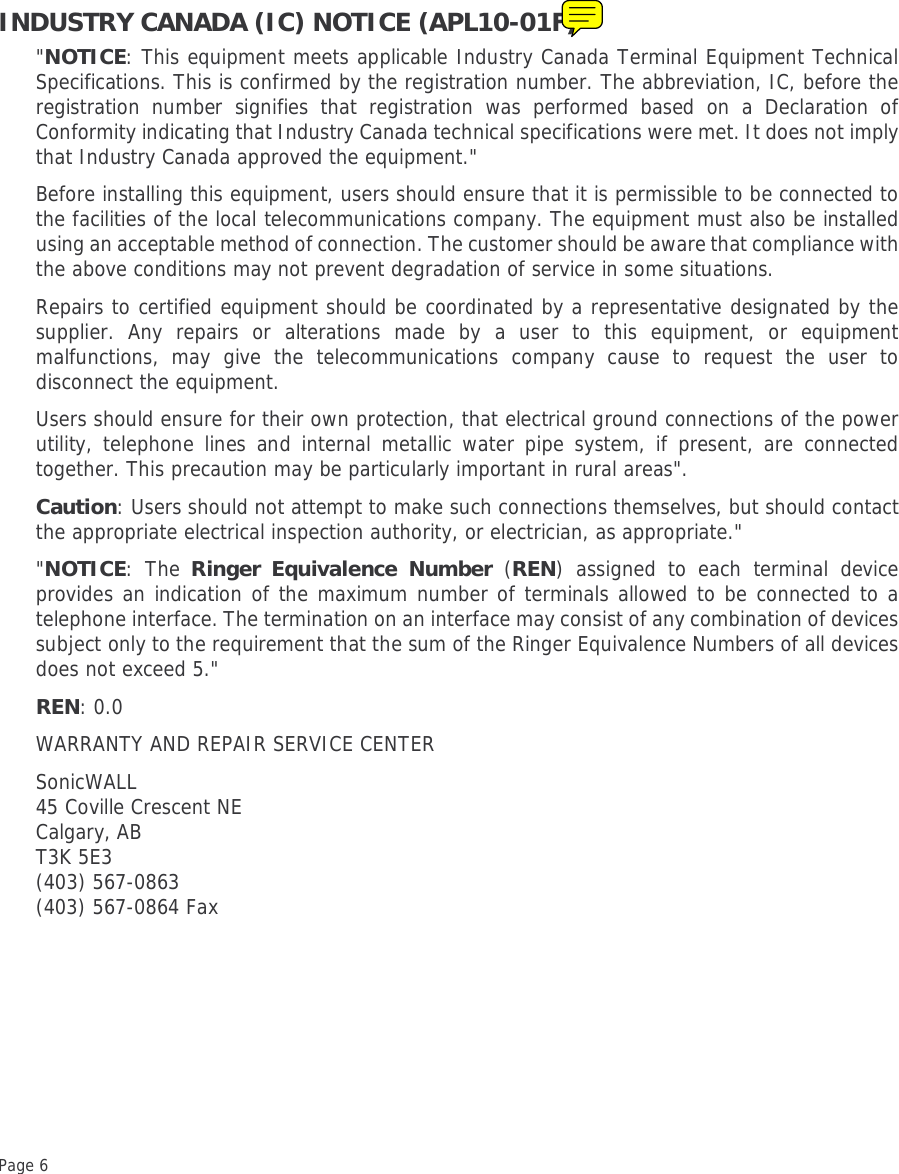 Page 6 INDUSTRY CANADA (IC) NOTICE (APL10-01F)&quot;NOTICE: This equipment meets applicable Industry Canada Terminal Equipment TechnicalSpecifications. This is confirmed by the registration number. The abbreviation, IC, before theregistration number signifies that registration was performed based on a Declaration ofConformity indicating that Industry Canada technical specifications were met. It does not implythat Industry Canada approved the equipment.&quot;Before installing this equipment, users should ensure that it is permissible to be connected tothe facilities of the local telecommunications company. The equipment must also be installedusing an acceptable method of connection. The customer should be aware that compliance withthe above conditions may not prevent degradation of service in some situations. Repairs to certified equipment should be coordinated by a representative designated by thesupplier. Any repairs or alterations made by a user to this equipment, or equipmentmalfunctions, may give the telecommunications company cause to request the user todisconnect the equipment. Users should ensure for their own protection, that electrical ground connections of the powerutility, telephone lines and internal metallic water pipe system, if present, are connectedtogether. This precaution may be particularly important in rural areas&quot;.Caution: Users should not attempt to make such connections themselves, but should contactthe appropriate electrical inspection authority, or electrician, as appropriate.&quot;&quot;NOTICE: The Ringer Equivalence Number (REN) assigned to each terminal deviceprovides an indication of the maximum number of terminals allowed to be connected to atelephone interface. The termination on an interface may consist of any combination of devicessubject only to the requirement that the sum of the Ringer Equivalence Numbers of all devicesdoes not exceed 5.&quot;REN: 0.0WARRANTY AND REPAIR SERVICE CENTERSonicWALL45 Coville Crescent NECalgary, AB T3K 5E3(403) 567-0863(403) 567-0864 Fax