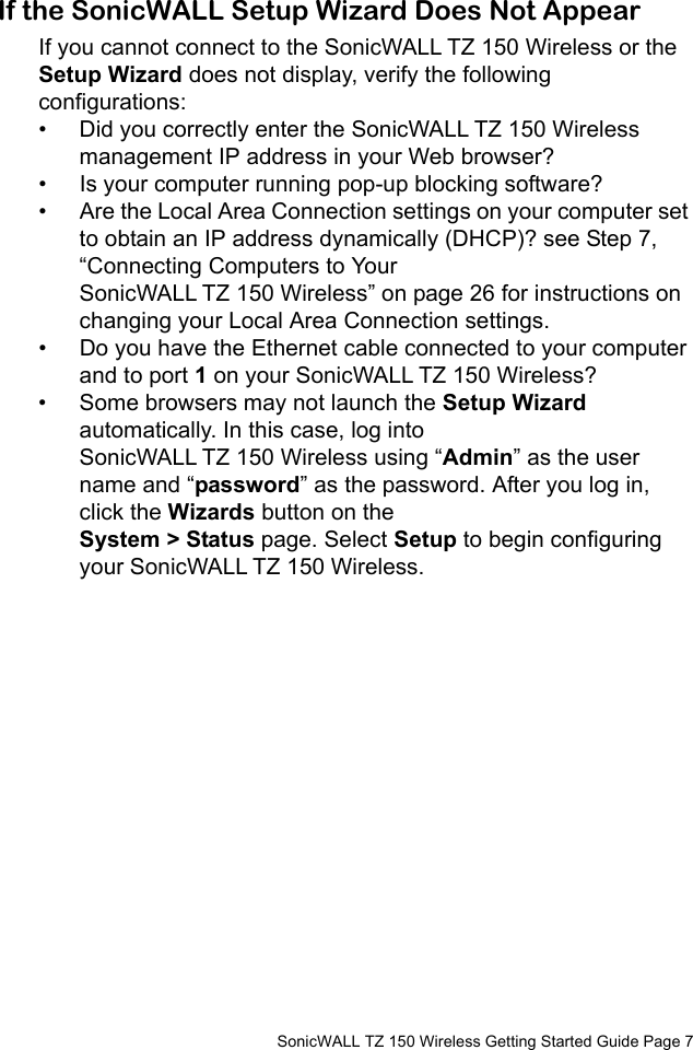          SonicWALL TZ 150 Wireless Getting Started Guide Page 7If the SonicWALL Setup Wizard Does Not AppearIf you cannot connect to the SonicWALL TZ 150 Wireless or the Setup Wizard does not display, verify the following configurations:• Did you correctly enter the SonicWALL TZ 150 Wireless management IP address in your Web browser? • Is your computer running pop-up blocking software?• Are the Local Area Connection settings on your computer set to obtain an IP address dynamically (DHCP)? see Step 7, “Connecting Computers to Your SonicWALL TZ 150 Wireless” on page 26 for instructions on changing your Local Area Connection settings.• Do you have the Ethernet cable connected to your computer and to port 1 on your SonicWALL TZ 150 Wireless?• Some browsers may not launch the Setup Wizard automatically. In this case, log into SonicWALL TZ 150 Wireless using “Admin” as the user name and “password” as the password. After you log in, click the Wizards button on the System &gt; Status page. Select Setup to begin configuring your SonicWALL TZ 150 Wireless. 