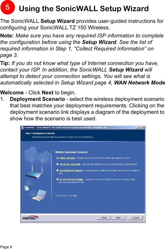 Page 8   Using the SonicWALL Setup WizardThe SonicWALL Setup Wizard provides user-guided instructions for configuring your SonicWALL TZ 150 Wireless.Note: Make sure you have any required ISP information to complete the configuration before using the Setup Wizard. See the list of required information in Step 1, “Collect Required Information” on page 3. Tip: If you do not know what type of Internet connection you have, contact your ISP. In addition, the SonicWALL Setup Wizard will attempt to detect your connection settings. You will see what is automatically selected in Setup Wizard page 4, WAN Network ModeWelcome - Click Next to begin.1. Deployment Scenario - select the wireless deployment scenario that best matches your deployment requirements. Clicking on the deployment scenario link displays a diagram of the deployment to show how the scenario is best used. 5