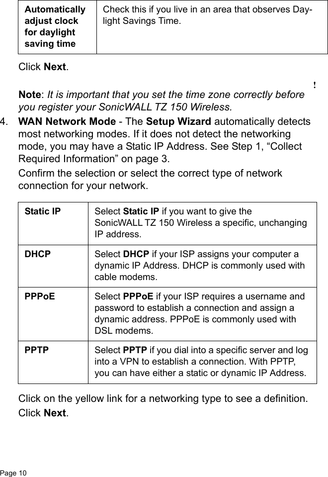 Page 10   Click Next.!Note: It is important that you set the time zone correctly before you register your SonicWALL TZ 150 Wireless.4. WAN Network Mode - The Setup Wizard automatically detects most networking modes. If it does not detect the networking mode, you may have a Static IP Address. See Step 1, “Collect Required Information” on page 3.Confirm the selection or select the correct type of network connection for your network. Click on the yellow link for a networking type to see a definition. Click Next. Automatically adjust clock for daylight saving timeCheck this if you live in an area that observes Day-light Savings Time.Static IP Select Static IP if you want to give the SonicWALL TZ 150 Wireless a specific, unchanging IP address.DHCP Select DHCP if your ISP assigns your computer a dynamic IP Address. DHCP is commonly used with cable modems.PPPoE Select PPPoE if your ISP requires a username and password to establish a connection and assign a dynamic address. PPPoE is commonly used with DSL modems.PPTP Select PPTP if you dial into a specific server and log into a VPN to establish a connection. With PPTP, you can have either a static or dynamic IP Address. 