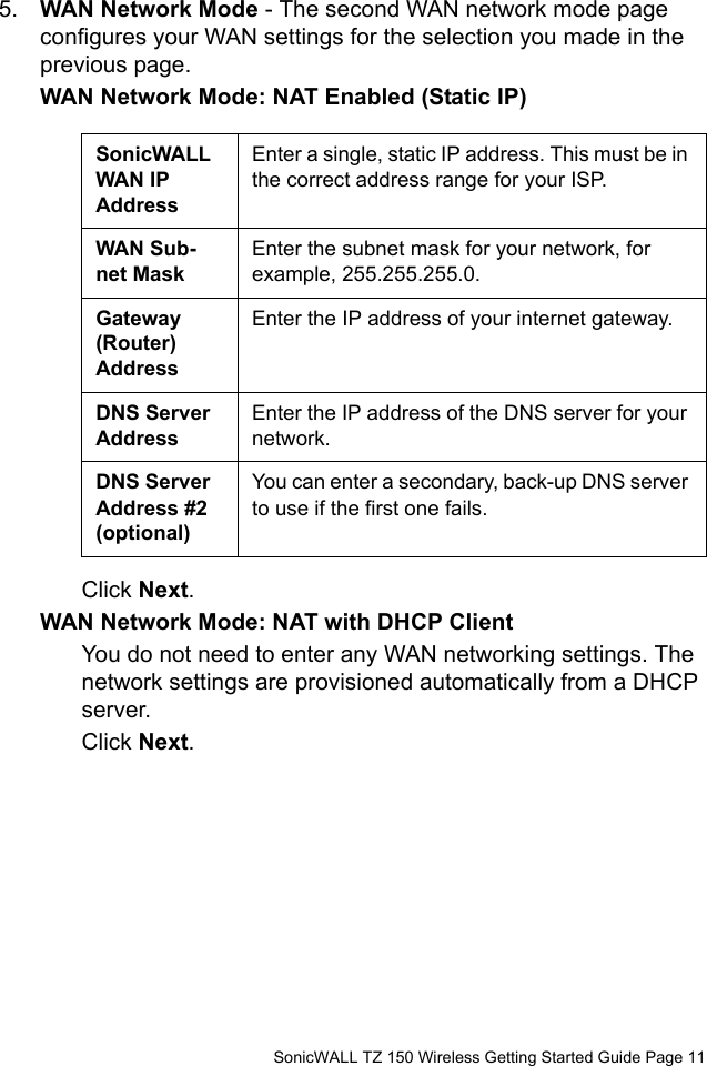          SonicWALL TZ 150 Wireless Getting Started Guide Page 115. WAN Network Mode - The second WAN network mode page configures your WAN settings for the selection you made in the previous page. WAN Network Mode: NAT Enabled (Static IP)Click Next.WAN Network Mode: NAT with DHCP ClientYou do not need to enter any WAN networking settings. The network settings are provisioned automatically from a DHCP server. Click Next.SonicWALL WAN IP AddressEnter a single, static IP address. This must be in the correct address range for your ISP.WAN Sub-net MaskEnter the subnet mask for your network, for example, 255.255.255.0.Gateway (Router) AddressEnter the IP address of your internet gateway.DNS Server AddressEnter the IP address of the DNS server for your network.DNS Server Address #2 (optional)You can enter a secondary, back-up DNS server to use if the first one fails.