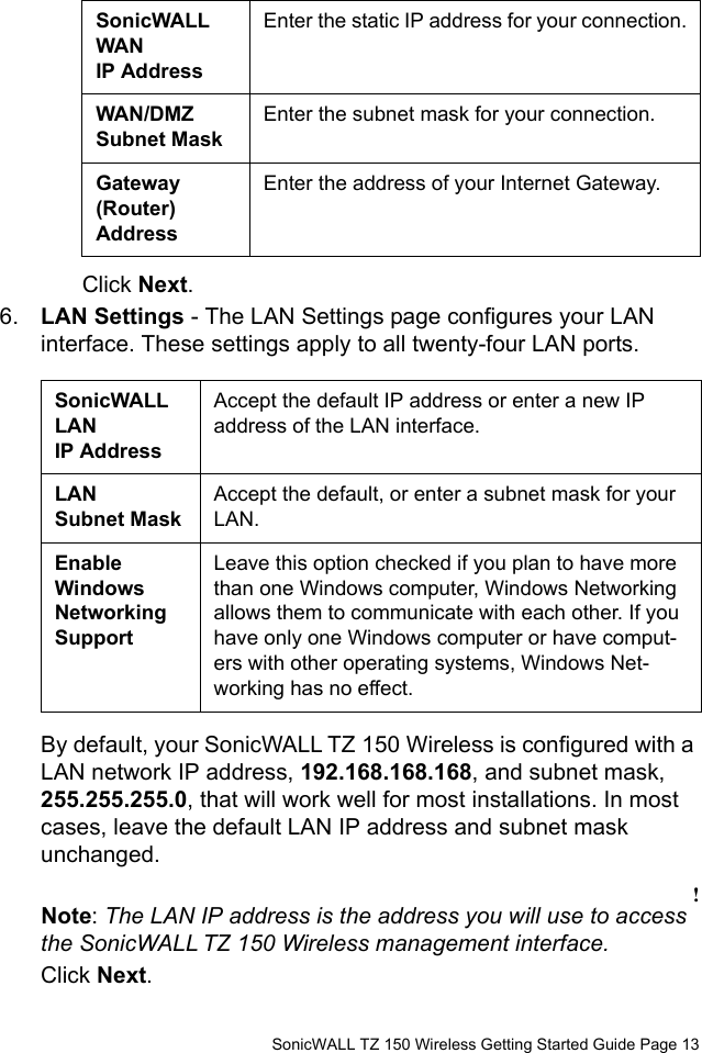          SonicWALL TZ 150 Wireless Getting Started Guide Page 13Click Next.6. LAN Settings - The LAN Settings page configures your LAN interface. These settings apply to all twenty-four LAN ports.By default, your SonicWALL TZ 150 Wireless is configured with a LAN network IP address, 192.168.168.168, and subnet mask, 255.255.255.0, that will work well for most installations. In most cases, leave the default LAN IP address and subnet mask unchanged. !Note: The LAN IP address is the address you will use to access the SonicWALL TZ 150 Wireless management interface. Click Next. SonicWALL WAN IP AddressEnter the static IP address for your connection.WAN/DMZ Subnet MaskEnter the subnet mask for your connection.Gateway (Router) AddressEnter the address of your Internet Gateway.SonicWALL LAN IP AddressAccept the default IP address or enter a new IP address of the LAN interface.LAN Subnet MaskAccept the default, or enter a subnet mask for your LAN.Enable Windows Networking SupportLeave this option checked if you plan to have more than one Windows computer, Windows Networking allows them to communicate with each other. If you have only one Windows computer or have comput-ers with other operating systems, Windows Net-working has no effect.