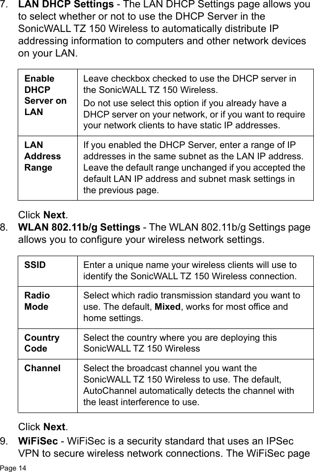 Page 14   7. LAN DHCP Settings - The LAN DHCP Settings page allows you to select whether or not to use the DHCP Server in the SonicWALL TZ 150 Wireless to automatically distribute IP addressing information to computers and other network devices on your LAN. Click Next.8. WLAN 802.11b/g Settings - The WLAN 802.11b/g Settings page allows you to configure your wireless network settings.Click Next.9. WiFiSec - WiFiSec is a security standard that uses an IPSec VPN to secure wireless network connections. The WiFiSec page Enable DHCP Server on LANLeave checkbox checked to use the DHCP server in the SonicWALL TZ 150 Wireless. Do not use select this option if you already have a DHCP server on your network, or if you want to require your network clients to have static IP addresses. LAN Address RangeIf you enabled the DHCP Server, enter a range of IP addresses in the same subnet as the LAN IP address. Leave the default range unchanged if you accepted the default LAN IP address and subnet mask settings in the previous page.SSID Enter a unique name your wireless clients will use to identify the SonicWALL TZ 150 Wireless connection.Radio ModeSelect which radio transmission standard you want to use. The default, Mixed, works for most office and home settings.Country CodeSelect the country where you are deploying this SonicWALL TZ 150 WirelessChannel Select the broadcast channel you want the SonicWALL TZ 150 Wireless to use. The default, AutoChannel automatically detects the channel with the least interference to use.