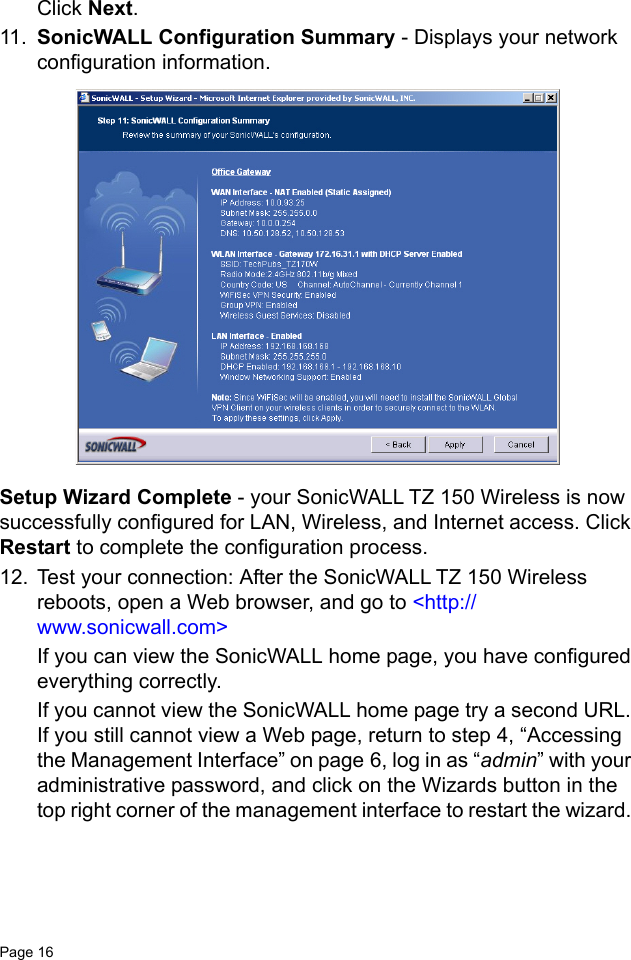 Page 16   Click Next.11. SonicWALL Configuration Summary - Displays your network configuration information. Setup Wizard Complete - your SonicWALL TZ 150 Wireless is now successfully configured for LAN, Wireless, and Internet access. Click Restart to complete the configuration process.12. Test your connection: After the SonicWALL TZ 150 Wireless reboots, open a Web browser, and go to &lt;http://www.sonicwall.com&gt;If you can view the SonicWALL home page, you have configured everything correctly.If you cannot view the SonicWALL home page try a second URL. If you still cannot view a Web page, return to step 4, “Accessing the Management Interface” on page 6, log in as “admin” with your administrative password, and click on the Wizards button in the top right corner of the management interface to restart the wizard. 