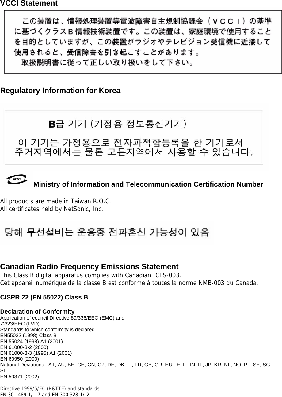  VCCI Statement   Regulatory Information for Korea   Ministry of Information and Telecommunication Certification Number  All products are made in Taiwan R.O.C. All certificates held by NetSonic, Inc.     Canadian Radio Frequency Emissions Statement This Class B digital apparatus complies with Canadian ICES-003. Cet appareil numérique de la classe B est conforme à toutes la norme NMB-003 du Canada.  CISPR 22 (EN 55022) Class B  Declaration of Conformity Application of council Directive 89/336/EEC (EMC) and 72/23/EEC (LVD) Standards to which conformity is declared  EN55022 (1998) Class B EN 55024 (1998) A1 (2001) EN 61000-3-2 (2000)  EN 61000-3-3 (1995) A1 (2001) EN 60950 (2000) National Deviations:  AT, AU, BE, CH, CN, CZ, DE, DK, FI, FR, GB, GR, HU, IE, IL, IN, IT, JP, KR, NL, NO, PL, SE, SG, SI EN 50371 (2002)  Directive 1999/5/EC (R&amp;TTE) and standards EN 301 489-1/-17 and EN 300 328-1/-2 