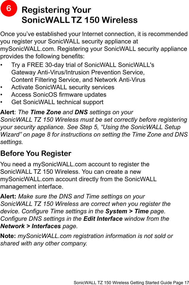          SonicWALL TZ 150 Wireless Getting Started Guide Page 17Registering Your SonicWALL TZ 150 WirelessOnce you’ve established your Internet connection, it is recommended you register your SonicWALL security appliance at mySonicWALL.com. Registering your SonicWALL security appliance provides the following benefits:• Try a FREE 30-day trial of SonicWALL SonicWALL&apos;s Gateway Anti-Virus/Intrusion Prevention Service, Content Filtering Service, and Network Anti-Virus • Activate SonicWALL security services• Access SonicOS firmware updates• Get SonicWALL technical supportAlert: The Time Zone and DNS settings on your SonicWALL TZ 150 Wireless must be set correctly before registering your security appliance. See Step 5, “Using the SonicWALL Setup Wizard” on page 8 for instructions on setting the Time Zone and DNS settings. Before You RegisterYou need a mySonicWALL.com account to register the SonicWALL TZ 150 Wireless. You can create a new mySonicWALL.com account directly from the SonicWALL management interface. Alert: Make sure the DNS and Time settings on your SonicWALL TZ 150 Wireless are correct when you register the device. Configure Time settings in the System &gt; Time page. Configure DNS settings in the Edit Interface window from the Network &gt; Interfaces page.Note: mySonicWALL.com registration information is not sold or shared with any other company.6