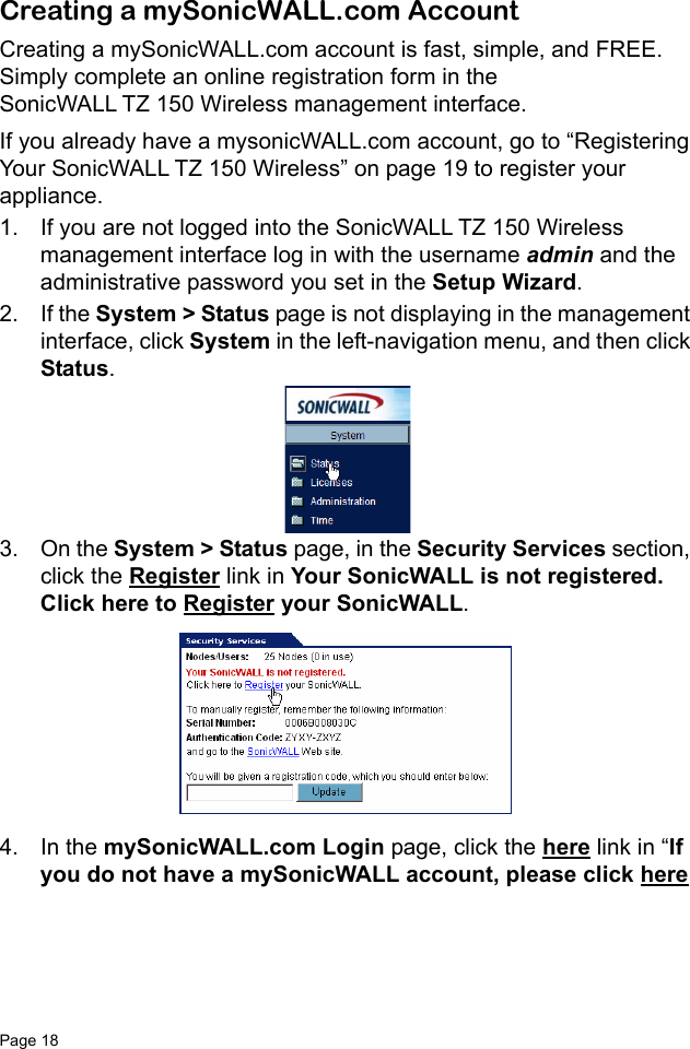 Page 18   Creating a mySonicWALL.com AccountCreating a mySonicWALL.com account is fast, simple, and FREE. Simply complete an online registration form in the SonicWALL TZ 150 Wireless management interface.If you already have a mysonicWALL.com account, go to “Registering Your SonicWALL TZ 150 Wireless” on page 19 to register your appliance.1. If you are not logged into the SonicWALL TZ 150 Wireless management interface log in with the username admin and the administrative password you set in the Setup Wizard. 2. If the System &gt; Status page is not displaying in the management interface, click System in the left-navigation menu, and then click Status. 3. On the System &gt; Status page, in the Security Services section, click the Register link in Your SonicWALL is not registered. Click here to Register your SonicWALL. 4. In the mySonicWALL.com Login page, click the here link in “If you do not have a mySonicWALL account, please click here 