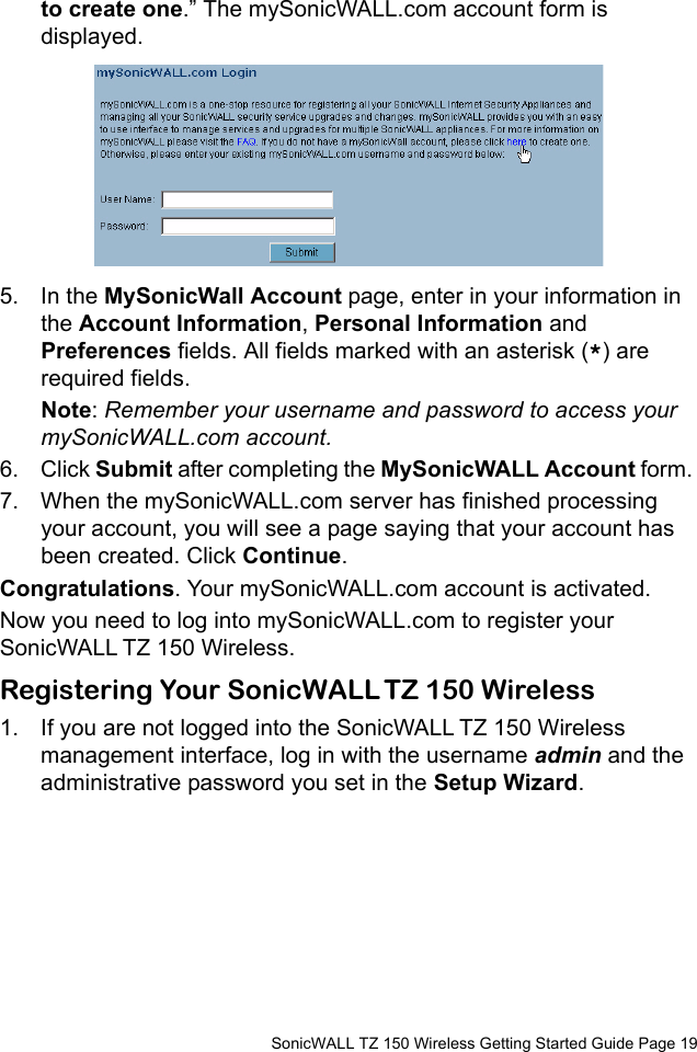          SonicWALL TZ 150 Wireless Getting Started Guide Page 19to create one.” The mySonicWALL.com account form is displayed.5. In the MySonicWall Account page, enter in your information in the Account Information, Personal Information and Preferences fields. All fields marked with an asterisk (*) are required fields.Note: Remember your username and password to access your mySonicWALL.com account.6. Click Submit after completing the MySonicWALL Account form. 7. When the mySonicWALL.com server has finished processing your account, you will see a page saying that your account has been created. Click Continue.Congratulations. Your mySonicWALL.com account is activated. Now you need to log into mySonicWALL.com to register your SonicWALL TZ 150 Wireless. Registering Your SonicWALL TZ 150 Wireless1. If you are not logged into the SonicWALL TZ 150 Wireless management interface, log in with the username admin and the administrative password you set in the Setup Wizard. 