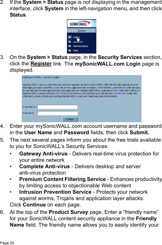 Page 20   2. If the System &gt; Status page is not displaying in the management interface, click System in the left-navigation menu, and then click Status. 3. On the System &gt; Status page, in the Security Services section, click the Register link. The mySonicWALL.com Login page is displayed.4. Enter your mySonicWALL.com account username and password in the User Name and Password fields, then click Submit.5. The next several pages inform you about the free trials available to you for SonicWALL’s Security Services: •Gateway Anti-virus - Delivers real-time virus protection for your entire network•Complete Anti-virus - Delivers desktop and server anti-virus protection•Premium Content Filtering Service - Enhances productivity by limiting access to objectionable Web content •Intrusion Prevention Service - Protects your network against worms, Trojans and application layer attacks Click Continue on each page.6. At the top of the Product Survey page, Enter a “friendly name” for your SonicWALL content security appliance in the Friendly Name field. The friendly name allows you to easily identify your 