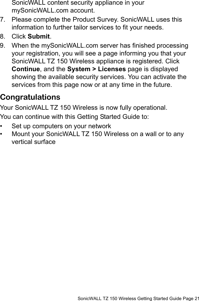          SonicWALL TZ 150 Wireless Getting Started Guide Page 21SonicWALL content security appliance in your mySonicWALL.com account. 7. Please complete the Product Survey. SonicWALL uses this information to further tailor services to fit your needs.8. Click Submit. 9. When the mySonicWALL.com server has finished processing your registration, you will see a page informing you that your SonicWALL TZ 150 Wireless appliance is registered. Click Continue, and the System &gt; Licenses page is displayed showing the available security services. You can activate the services from this page now or at any time in the future. CongratulationsYour SonicWALL TZ 150 Wireless is now fully operational.You can continue with this Getting Started Guide to: • Set up computers on your network • Mount your SonicWALL TZ 150 Wireless on a wall or to any vertical surface