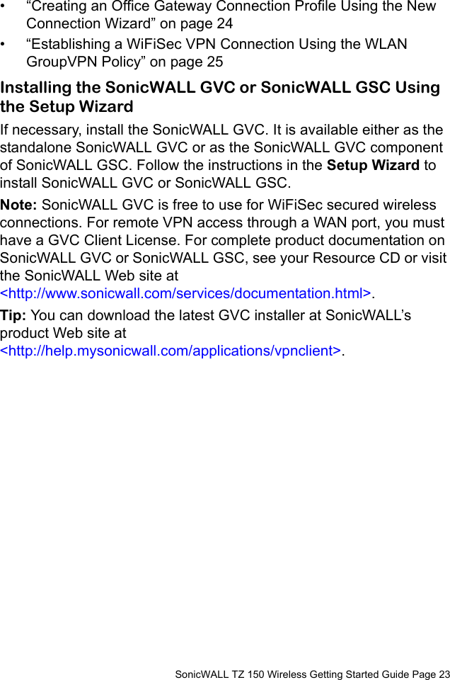          SonicWALL TZ 150 Wireless Getting Started Guide Page 23• “Creating an Office Gateway Connection Profile Using the New Connection Wizard” on page 24• “Establishing a WiFiSec VPN Connection Using the WLAN GroupVPN Policy” on page 25Installing the SonicWALL GVC or SonicWALL GSC Using the Setup WizardIf necessary, install the SonicWALL GVC. It is available either as the standalone SonicWALL GVC or as the SonicWALL GVC component of SonicWALL GSC. Follow the instructions in the Setup Wizard to install SonicWALL GVC or SonicWALL GSC.Note: SonicWALL GVC is free to use for WiFiSec secured wireless connections. For remote VPN access through a WAN port, you must have a GVC Client License. For complete product documentation on SonicWALL GVC or SonicWALL GSC, see your Resource CD or visit the SonicWALL Web site at &lt;http://www.sonicwall.com/services/documentation.html&gt;. Tip: You can download the latest GVC installer at SonicWALL’s product Web site at &lt;http://help.mysonicwall.com/applications/vpnclient&gt;. 