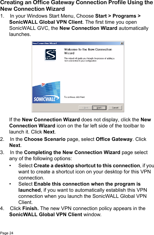 Page 24   Creating an Office Gateway Connection Profile Using the New Connection Wizard1.  In your Windows Start Menu, Choose Start &gt; Programs &gt; SonicWALL Global VPN Client. The first time you open SonicWALL GVC, the New Connection Wizard automatically launches. If the New Connection Wizard does not display, click the New Connection Wizard icon on the far left side of the toolbar to launch it. Click Next.2.  In the Choose Scenario page, select Office Gateway. Click Next. 3.  In the Completing the New Connection Wizard page select any of the following options:• Select Create a desktop shortcut to this connection, if you want to create a shortcut icon on your desktop for this VPN connection.• Select Enable this connection when the program is launched, if you want to automatically establish this VPN connection when you launch the SonicWALL Global VPN Client. 4.  Click Finish. The new VPN connection policy appears in the SonicWALL Global VPN Client window. 