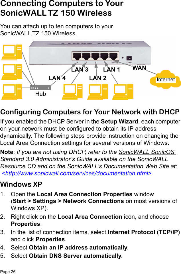 Page 26   Connecting Computers to Your SonicWALL TZ 150 WirelessYou can attach up to ten computers to your SonicWALL TZ 150 Wireless. Configuring Computers for Your Network with DHCP If you enabled the DHCP Server in the Setup Wizard, each computer on your network must be configured to obtain its IP address dynamically. The following steps provide instruction on changing the Local Area Connection settings for several versions of Windows. Note: If you are not using DHCP, refer to the SonicWALL SonicOS Standard 3.0 Administrator’s Guide available on the SonicWALL Resource CD and on the SonicWALL’s Documentation Web Site at:  &lt;http://www.sonicwall.com/services/documentation.html&gt;.Windows XP1. Open the Local Area Connection Properties window (Start &gt; Settings &gt; Network Connections on most versions of Windows XP). 2. Right click on the Local Area Connection icon, and choose Properties. 3. In the list of connection items, select Internet Protocol (TCP/IP) and click Properties. 4. Select Obtain an IP address automatically. 5. Select Obtain DNS Server automatically. InternetWANLAN 3LAN 2LAN 4LAN 1Hub