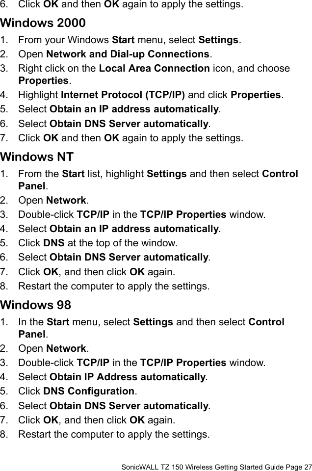          SonicWALL TZ 150 Wireless Getting Started Guide Page 276. Click OK and then OK again to apply the settings.Windows 20001. From your Windows Start menu, select Settings. 2. Open Network and Dial-up Connections. 3. Right click on the Local Area Connection icon, and choose Properties. 4. Highlight Internet Protocol (TCP/IP) and click Properties. 5. Select Obtain an IP address automatically.6. Select Obtain DNS Server automatically. 7. Click OK and then OK again to apply the settings.Windows NT1. From the Start list, highlight Settings and then select Control Panel.2. Open Network.3. Double-click TCP/IP in the TCP/IP Properties window.4. Select Obtain an IP address automatically.5. Click DNS at the top of the window. 6. Select Obtain DNS Server automatically. 7. Click OK, and then click OK again.8. Restart the computer to apply the settings. Windows 981. In the Start menu, select Settings and then select Control Panel. 2. Open Network.3. Double-click TCP/IP in the TCP/IP Properties window.4. Select Obtain IP Address automatically.5. Click DNS Configuration.6. Select Obtain DNS Server automatically. 7. Click OK, and then click OK again. 8. Restart the computer to apply the settings. 