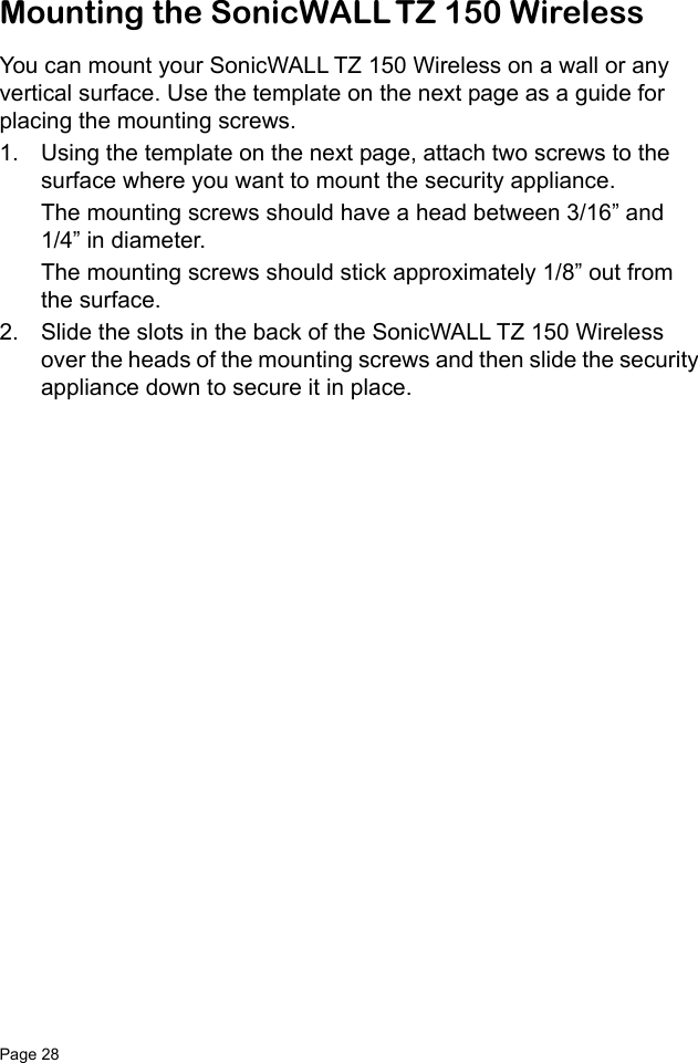 Page 28   Mounting the SonicWALL TZ 150 WirelessYou can mount your SonicWALL TZ 150 Wireless on a wall or any vertical surface. Use the template on the next page as a guide for placing the mounting screws.1. Using the template on the next page, attach two screws to the surface where you want to mount the security appliance. The mounting screws should have a head between 3/16” and 1/4” in diameter.The mounting screws should stick approximately 1/8” out from the surface. 2. Slide the slots in the back of the SonicWALL TZ 150 Wireless over the heads of the mounting screws and then slide the security appliance down to secure it in place.